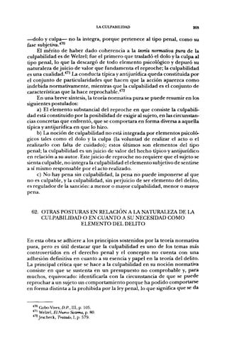 lACULPABIUDAD                     gOS

—dolo y culpa— no la integra, porque pertenece al tipo penal, como su
fase subjetiva.'"*'
     El mérito de haber dado coherencia a la teoría normativa pura de la
culpabilidad es de Welzel; fue el primero que trasladó el dolo y la culpa al
tipo penal, lo que la descargó de todo elemento psicológico y depuró su
naturaleza de juicio de valor que fundamenta el reproche; la culpabilidad
es una cualidad.'*'' La conducta típica y antijurídica queda constituida por
el conjunto de particularidades que hacen que la acción aparezca como
indebida normativamente, mientras que la culpabilidad es el conjunto de
características que la hace reprochable.'*''^
     En una breve síntesis, la teoría normativa pura se puede resumir en los
siguientes postulados:
     a) El elemento substancial del reproche en que consiste la culpabili-
dad está constituido por la posibilidad de exigir al sujeto, en las circunstan-
cias concretas que enfrentó, que se comportara en forma diversa a aquella
típica y antijurídica en que lo hizo.
     b) La noción de culpabilidad no está integjrada por elementos psicoló-
gicos tales como el dolo y la culpa (la voluntad de realizar el acto o el
realizarlo con falta de cuidado); estos últimos son elementos del tipo
penal; la culpabilidad es un juicio de valor del hecho típico y antijurídico
en relación a su autor. Este juicio de reproche no requiere que el sujeto se
sienta culpable, no integra la culpabilidad el elemento subjetivo de sentirse
a sí mismo responsable por el acto realizado.
     c) No hay pena sin culpabilidad, la pena no puede imponerse al que
no es culpable, y la culpabilidad, sin perjuicio de ser elemento del delito,
es regulador de la sanción: a menor o mayor culpabilidad, menor o mayor
pena.


  62. OTRAS POSTURAS EN RELACIÓN A LA NATURALEZA DE LA
      CULPABILIDAD O EN CUANTO A SU NECESIDAD COMO
                  ELEMENTO DEL DELITO


En esta obra se adhiere a los principios sostenidos por la teoría normativa
pura, pero es útil destacar que la culpabilidad es uno de los temas más
controvertidos en el derecho penal y el concepto no cuenta con una
adhesión definitiva en cuanto a su esencia y papel en la teoría del delito.
La principal crítica que se hace a la culpabilidad en su noción normativa
consiste en que se sustenta en un presupuesto no comprobable y, para
muchos, equivocado: identificarla con la circunstancia de que se puede
reprochar a un sujeto un comportamiento porque ha podido comportarse
en forma distinta a la prohibida por la ley penal, lo que significa que se da


  ^'^ Cobo-Vives, D.P., III, p. 105.
  ^ " Welzel, El Nuevo Sistema, p. 80.
  ''^Jescheck, Tratado, I, p. 579.
 