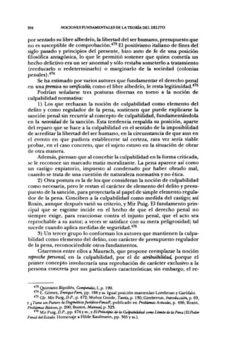 204                NOCIONES FUNDAMENTALES DE LA TEORÍA DEL DELITO

por sentado su libre albedrío, la libertad del ser humano, presupuesto que
no es susceptible de comprobación.* ' El positivismo italiano de fines del
siglo pasado y principios del presente, hizo auto de fe de una posición
filosófica antagónica, lo que le permitió sostener que quien cometía un
hecho delictivo era un ser anormal y sólo restaba someterlo a tratamiento
(reeducarlo o redeterminarlo) o marginarlo de la sociedad (colonias
penales) .'"'*
     Se ha estimado por varios autores que fundamentar el derecho penal
en una premisa no verificable, como el libre albedrío, le resta legitimidad.*'^
     Podrían señalarse tres posturas diversas en tomo a la noción de
culpabilidad normativa:
     1) Los que rechazan la noción de culpabilidad como elemento del
delito y como regulador de la pena, sostienen que puede explicarse la
sanción penal sin recurrir al concepto de culpabilidad, fundamentándola
en la necesidad de la sanción. Esta tendencia respalda su posición, aparte
del reparo que se hace a la culpabilidad en el sentido de la imposibilidad
de acreditar la libertad del ser humano, en la circunstancia de que aun en
el evento en que pudiera establecerse tal certeza, rara vez sería viable
probar, en el caso concreto, que el sujeto estuvo en la situación de obrar
de otra manera.
     Además, piensan que al concebir la culpabilidad en la forma criticada,
se le reconoce un marcado matiz moralizante. La pena aparece así como
un castigo expiatorio, impuesto al condenado por haber obrado mal,
cuando se trata de una cuestión de naturaleza normativa y no ética.
     2) Otra postura es la de los que consideran la noción de culpabilidad
como necesaria, pero le restan el carácter de elemento del delito y presu-
puesto de la sanción, para proyectarla al papel de simple elemento regula-
dor de la pena. Conciben a la culpabilidad como medida del castigo; así
Roxin, aunque después varió su criterio, y Mir Puig. El fundamento prin-
cipal que se esgrime incide en el hecho de que el derecho penal no
siempre exige, para reaccionar contra el injusto penal, que el acto sea
reprochable a su autor; a veces se satisface con su mera peligrosidad; tal
sucede cuando aplica medidas de seguridad.*'^
     3) Un tercer grupo lo conforman los autores que mantienen la culpa-
bilidad como elemento del delito, con carácter de presupuesto regulador
de la pena, reconociéndole otros fundamentos.
     Citaremos entre ellos a Maurach, que propone reemplazar la noción
reproche personal, en la culpabilidad, por el de atribuibilidad, porque el
primer concepto involucraría una reprobación de carácter exclusivo a la
persona concreta por sus particulares características; sin embargo, el re-


    * " Quintano RipoUés, Compendio, I, p. 199.
   •"^ E. Gómez, Enrique Ferri, pp. 188 y ss. Igual posición mantenían Lombroso y Garófalo.
    •"^ Cfr. Mir Puig, D.P., p. 472; Muñoz Conde, Teoría, p. 130; Gimbemat, Introducción, p. 69,
y ¿Tiene un Futuro la DogmáticaJurídico-Penal?, publicado en Problemas Actuaks, p. 498; Roxin,
Problemas Básicos, p. 200; Bustos, Manual, p. 323.
   •"* Mir Puig, D.P., pp. 474 y ss., y ElPrincipio de la Culpabilidad como LínUtede ¡aPena (ElPoder
Penal delEstado. Homenaje a Hilde Kaufmann, pp. 365 y ss.).
 