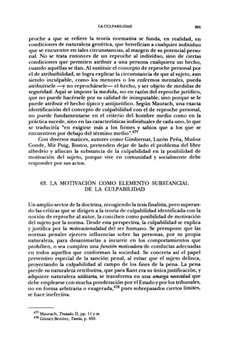 LACULPABIUDAD                       205


proche a que se refiere la teoría normativa se funda, en realidad, en
condiciones de naturaleza genérica, que benefician a cualquier individuo
que se encuentre en tales circunstancias, al margen de su potencial perso-
nal. No se trata entonces de un reproche al individuo, sino de ciertas
condiciones que permiten atribuir a una persona cualquiera un hecho,
cuando aquéllas se dan. Al sustituir el concepto de reproche personal por
el de atribuibilidad, se logra explicar la circunstancia de que al sujeto, aun
siendo inculpable, como los menores o los enfermos mentales, pueda
atribuírsele —^y no reprochársele— el hecho, y ser objeto de medidas de
seguridad. Aquí se impone la medida, no en razón del reproche jurídico,
que no puede hacérsele por su calidad de inimputable, sino porque se le
puede atribuir el hecho típico y antijurídico. Según Maurach, una exacta
identificación del concepto de culpabilidad con el de reproche personal,
no puede fundamentarse en el criterio del hombre medio como en la
práctica sucede, sino en las características individuales de cada uno, lo que
se traduciría "en exigirse más a los firmes y sabios que a los que se
encuentren por debajo del término medio".'*'''
     Con diversos matices, autores como Gimbemat, Luzón Peña, Muñoz
Conde, Mir Puig, Bustos, pretenden dejar de lado el problema del libre
albedrío y afincan la substancia de la culpabilidad en la posibilidad de
motivación del sujeto, porque vive en comunidad y socialmente debe
responder por sus actos.


     63. LA MOTIVACIÓN COMO ELEMENTO SUBSTANCIAL
                   DE LA CULPABILIDAD

Un amplio sector de la doctrina, recogiendo la tesis finalista, pero superan-
do las críticas que se dirigen a la teoría de culpabilidad identificada con la
noción de reproche al autor, la conciben como posibilidad de motivación
del sujeto por la norma. Desde esta perspectiva, la culpabilidad se explica
y justifica por la molivadonalidad del ser humano. Se presupone que las
normas penales ejercen influencias sobre las personas, por su propia
naturaleza, para desanimarlas a incurrir en los comportamientos que
prohiben, o sea cumplen um. función motivadora de conductas adecuadas
en todos aquellos que conforman la sociedad. Se concreta así el papel
preventivo especial de la sanción penal, al evitar que el sujeto delinca,
proyectando la culpabilidad al campo de los fines de la pena. La pena
pierde su naturaleza retributiva, que para Kant era su únicajustificación, y
adquiere naturaleza utilitaria^ se transforma en una amarga necesidad que
debe emplearse con mucha ponderación por el Estado y por los tribunales,
no en forma arbitraria o exagerada,'"® pues sobrepasados ciertos límites,
se hace inefectiva.


  •"' Maurach, Tratado, II, pp. 11 y ss.
  *'* Gómez Benítez, Teoría, p. 450.
 