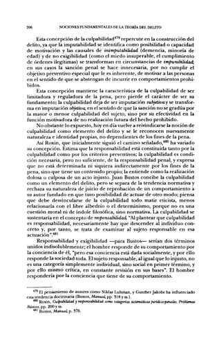 206               NOCIONES FUNDAMENTALES DE LA TEORÍA DEL DEUTO


     Esta concepción de la culpabilidad"*^^ repercute en la construcción del
delito, ya que la imputabilidad se identifica como posibilidad o capacidad
de motivación y las causales de inimpulabilidad (demencia, minoría de
edad) y de no exigibilidad (como el miedo insuperable, el cumplimiento
de órdenes ilegítimas) se transforman en circunstancias de impunibilidad;
en sus casos la sanción penal se hace innecesaria, por no cumplir el
objetivo preventivo especial que le es inherente, de motivar a las personas
en el sentido de que se abstengan de incurrir en comportamientos prohi-
bidos.
     Esta concepción mantiene la característica de la culpabilidad de ser
limitadora y reguladora de la pena, pero pierde el carácter de ser su
fundamento; la culpabilidad deja de ser imputación subjetivay se transfor-
ma en imputación objetiva, en el sentido de que la sanción no se gradúa por
la mayor o menor culpabilidad del sujeto, sino por su efectividad en la
función motivadora de no realización futura del hecho prohibido.
     No obstante lo expuesto, hoy en día vuelve a reivindicarse la noción de
culpabilidad como elemento del delito y se le reconocen nuevamente
naturaleza e identidad propias, no dependientes de los fines de la pena.
     Así Roxin, que inicialmente siguió el camino señalado,*®^ ha variado
su concepción. Estima que la responsabilidad está constituida tanto por la
culpabilidad como por los criterios preventivos; la culpabilidad es condi-
ción necesaria, pero no suficiente, de la responsabilidad penal, y expresa
que no está determinada ni siquiera indirectamente por los fines de la
pena, sino que tiene un contenido propio; la entiende como la realización
dolosa o culposa de un acto injusto. Juan Bustos concibe la culpabilidad
como un elemento del delito, pero se separa de la tendencia normativa y
rechaza su naturaleza de juicio de reprobación de un comportamiento a
su autor fundado en que tuvo posibilidad de actuar de otro modo; piensa
que debe desvincularse de la culpabilidad todo matiz eticista, menos
relacionarla con el libre albedrío o el determinismo, porque no es una
cuestión moral ni de índole filosófica, sino normativa. La culpabilidad se
sustentaría en el concepto de responsabilidad. "Al plantear que culpabilidad
es responsabilidad, necesariamente hay que descender al individuo con-
creto y, por tanto, se trata de examinar al sujeto responsable en esa
actuación ".''®'
     Responsabilidad y exigibilidad —para Bustos— serían dos términos
unidos indisolublemente; el hombre responde de su comportamiento por
la conciencia de él, "pero esa conciencia está dada socialmente, y por ello
responde la sociedad toda. El sujeto responsable, al igual que lo injusto, no
es una categoría simplemente individual, sino social en primer término, y
por ello mismo crítica, en constante revisión en sus bases". El hombre
respondería por la conciencia que tiene de su comportamiento.


    •"^ El pensamiento de autores como Niklas Luhman, y Gunther Jakobs ha influenciado
esta tendencia doctrinaria (Bustos, Manual, pp. S18 y ss.).
    ^^ Roxin, Culpiünixdady responscJntidad como tategorías sistemáticas juridico-pmales. Problemas
Básicos, pp. 200 y ss.
    ^^ Bustos, Manual, p. 376.
 