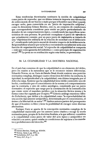 LACULPABIUDAD                         207


      Estas tendencias doctrinarias sustituyen la noción de culpabilidad
como juicio de reproche, que en última instancia importa una valoración
de orden moral, de ser bueno o malo porque el hombre nace libre y puede
escoger serlo, para convertirla en un "juicio de imputación subjetiva",
como lo denomina Gómez Benítez, esto es, un conjunto de condiciones
que correspondería considerar para emitir un juicio particularizado de
desvalor de un comportamiento típico, considerando las específicas carac-
terísticas de una persona. Se pretende reemplazar el juicio de reproche en
que actualmente consiste, por un puro juicio de impulaáórc, se trataría de
una "objetivización utilitaria de la relación de sociedad con el delincuen-
te", erradicando todojuicio moral de desvalor respecto de la delincuencia.
Responsabilizar al autor por su hecho y enrostrárselo socialmente sería una
función de organización social; "el reproche de culpabilidad se comporta
—más que como garantía del individuo— como principio de organización
social"."*®^ La pena no es retribución según esta visión, es prevención.


       64. LA CULPABILIDAD Y LA DOCTRINA NACIONAL


En el país hay consenso de que la culpabilidad es un elemento del delito,
pero en cuanto a la naturaleza que se le reconoce existen diferencias.
Eduardo Novoa, en su Curso de Derecho Penal, donde sostiene una posición
normativa compleja, distingue cuatro elementos del delito: la conducta, la
tipicidad, la antijuridicidad y la culpabilidad, esta última integrada por el
dolo y la culpa. Sostiene que la culpabilidad tiene doble contenido: uno de
hecho, constituido por el conocimiento de la norma y el comportamiento
que la contraría, y otro de orden axiológico, constituido por un juicio
normativo: el reproche que surge por la constatación de la contradicción
que existe entre el mandato jurídico con la situación fáctica misma y la
forma como fue captada por el sujeto.^' Criterio análogo mantiene Alfre-
do Etcheberry, que define a la culpabilidad como "la reprochabilidad de
una acción típicamente antijurídica, determinada por el conocimiento, el
ánimo y la libertad de su autor".'*®* Ambos autores parten del presupuesto
de que el hombre es libre y tiene la posibilidad de escoger entre diversas
alternativas.
     Enrique Cury se aparta de la concepción normativa compleja de la
culpabilidad mantenida por los autores antes citados y recoge la teoría
normativa pura, propia de la doctrina finalista, a la que adhiere: considera
a la culpabilidad como juicio de valor del acto típico y antijurídico en
relación a su autor, quien estaba en condiciones de sujetarse a los manda-
tos y prohibiciones del derecho.*®^


  *^^ Gómez Benítez, Teoría, pp. 455454.
  ••*' Novoa, Cuno, I, pp. 479 y ss.
  •"'' Etcheberry, D.P., I, p. 196.
  "•^^Cury, D.P.,n,p. 1.
 