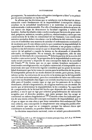 LACULPABIUDAD                                         209


 presupuesto, "la naturaleza hace al hombre inteligente y libre" y en princi-
 pio los seres actuarían en esa forma.''*®
      Se afirma que las doctrinas que se satisfacen con la libertad de deter-
 minación como fundamento de la imputabilidad (concepción clásica)
 resultan en la actualidad insuficientes y se sustentan en una premisa
 indemostrada e indemostrable. Por ello el fundamento debería sacarse de
 ese marco sin dejar de desconocer la facultad cognitiva y volitiva del
 hombre. Ambas facultades están condicionadas por factores de gran varie-
 dad, psíquicos, anímicos, sociales, políticos, educacionales y otros que son
 consecuencia de la vida en comunidad del ser humano. Los condiciona-
 mientos anotados deben vincularse con la influencia del entorno, lo que
 crea en el individuo una manera de asimilar el ordenamiento normativo y
 de motivarse por él; esto último sería lo que constituye la imputabilidad: la
 capacidad de motivación del individuo conforme a sus propias condicio-
 nantes y a las del entorno social en que se desarrolla como persona. El que
 carece de tal aptitud o cuando la misma no ha alcanzado el desarrollo
 adecuado, es inimputable. No se trataría, de consiguiente, sólo de una
 cuestión de libertad y de conocimiento,*** debería partirse de la noción del
 hombre como actor social; "la perspectiva de la imputabilidad es antes que
 nada social concreta" y depende de una concepción dada de la sociedad
 del Estado.''®' De forma que no es que existan hombres racionales e
 irracionales ontológicamente; en el plano existencial, el inimputable no es
 irracional, sino que el derecho vigente considera que no posee la raciona-
 lidad dominante que la ley toma en cuenta para la atribución de las penas.
 El inimputable piensa de un modo distinto al común, pero piensa, siente,
valora y actúa. La estructura de su acción es la misma que la del imputable
 (acción final socio-valorativa), pero los contenidos de valor son diferentes
y por esto sus finalidades dan lugar a un sentido muchas veces incompren-
 sible para el hombre común (que se rige por los patrones de la cultura
 dominante, oficial o hegemónica), de ninguna manera a un sin sentido. De
 suerte que al determinar la imputabilidad, la ley considera "la capacidad
 de comprensión de la ilicitud del hecho que depende del ordenamiento
jurídico, o sea lo que se rige por criterios preponderantes de valoración
acogidos por el derecho positivo, que justo porque éste los acoge se
 convierten en valores hegemónicos".*®^ Criterios como los indicados par-
 ten de una visión crítica del concepto normativo de imputabilidad, que es
 el que se sigue en esta obra y que tiene naturaleza ético-substancial. Para
 esos críticos, esta concepción es simplemente una categoría jurídico-for-
 mal, criterio que aquí no se comparte, porque los valores éticos que
 constituyen su sustrato, no pueden tildarse de formales.
     La doctrina mayoritaria nacional, como se señaló precedentemente,


    ••** Etcheberry, D.P., I, p. 197. Comparten el mismo principio Cury, D.P., 11. p. 19; Novoa,
Curso, I, p. 449; Naquira, opus cit., pp. 7-9.
    ^^ Muñoz Conde, Tema, pp. 1S9-140.
    ^^^ Bustos, Manual, p. 3S2.                                                       - H Ca
    *^ Los párrafos transcritos y conceptos expresados corresponden a Juan Fernandei Ca-
rrasquilla, Derecho Penal Fundamental, II, pp. 231-2S2.
 