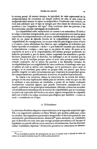 TEORÍA DEL DEUTO                                  gl


la norma penal. Al mismo tiempo, la tipicidad, de ratio cognoscendi de la
antijuridicidad, de constituir un simple indicio de ella, se alza como la
antijuridicidad misma: lo típico es antijurídico. Conforme este criterio, se
verá más adelante que el tipo se integra por dos clases de elementos: los
positivos y los "negativos del tipo". Esta corriente abre las puertas a las
denominadas causales supralegaíes de justificación.
     La culpabilidad sufi-e variaciones en cuanto a su naturaleza. El dolo y
la culpa continúan integrándola, pero como presupuestos necesarios para
reprochar el comportamiento a su autor, transformándose así la culpabili-
dad en un juicio de reproche (teoría de la culpabilidad normativa). La
culpabilidad, de consiguiente, no es una relación psicológica entre el acto
y el sujeto, como afirmaban los clásicos, que castigaban al individuo por
haber querido el resultado —dolo— o por haberlo causado por descuido
o imprudencia —culpa—, sino que es un juicio de valor. Al autor se le
reprueba su acto y se le responsabiliza del mismo porque pudiendo no
haberlo ejecutado y, por lo tanto, haber respetado los mandatos o prohi-
biciones impuestos por el derecho, los infringió y no se motivó por la
norma. No se le inculpa porque quiso el acto, sino porque pudo haber
evitado realizarlo. Así se abren las puertas a las llamadas causales de
inculpabilidad por no exigibilidad de otra conducta: el náufrago sabe que
el tablón al cual se aferra otro náufrago, no le pertenece, pero ante el
peligro, se lo arrebata para salvar su propia vida; no parece que fuera
posible exigirle en tales circunstancias que respetara la propiedad ajena;
tal comportamiento, jurídicamente al menos, no podría reprochársele.
     Se objeta a la corriente clásica la estructura de su teoría del delito,
porque no da una explicación válida para la omisión, toda vez que en ella
se atribuye a una persona un resultado, a pesar de no haber realizado
movimiento corporal alguno que pueda conectarse causalmente con
aquél, conforme a los principios naturalistas. Además, si bien los neoclási-
cos modificaron atinadamente la noción de culpabilidad, que se constituye
enjuicio de reproche del hecho a su autor, siguen integrando la culpabili-
dad con el dolo y la culpa, nociones psicológicas que también —como se
verá— consideran en el tipo.


                                  c) El finalismo

La doctrina finalista adquiere trascendencia en la segunda mitad del siglo
XX, y su exponente máximo es Hans Welzel, que podría calificarse como
su creador. Sus seguidores pretenden desprender el derecho penal de una
orientación preeminentemente abstracta^ para asentarlo en realidades
que el derecho no crea, sino que recoge porque preexisten a él, las que el
legislador no puede alterar en su esencia y circunstancias. Son las denomi-
nadas "realidades objetivas". El derecho penal no se estructura en abstrac-


   * Los neoclásicos parten del presupuesto de que el mundo real o natural no tiene un
orden; es la razón humana la que lo ordena abstractamente.
 