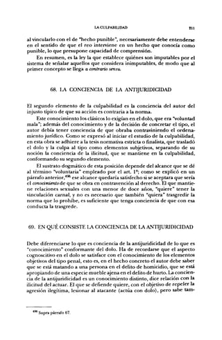 LA CULPABIUDAD                              gl i


al vincularlo con el de "hecho punible", necesariamente debe entenderse
en el sentido de que el reo interviene en un hecho que conocía como
punible, lo que presupone capacidad de comprensión.
     En resumen, es la ley la que establece quiénes son imputables por el
sistema de señalar aquellos que considera inimputables, de modo que al
primer concepto se llega o contrario sensu.


           68. LA CONCIENCIA DE LA ANTIJURIDICIDAD


El segundo elemento de la culpabilidad es la conciencia del autor del
injusto típico de que su acción es contraria a la norma.
     Este conocimiento los clásicos lo exigían en el dolo, que era "voluntad
mala"; además del conocimiento y de la decisión de concretar el tipo, el
autor debía tener conciencia de que obraba contraviniendo el ordena-
miento jurídico. Como se expresó al iniciar el estudio de la culpabilidad,
en esta obra se adhiere a la tesis normativa estricta o finalista, que trasladó
el dolo y la culpa al tipo como elementos subjetivos, separando de su
noción la conciencia de la ilicitud, que se mantiene en la culpabilidad,
conformando su segundo elemento.
     El sustrato dogmático de esta posición depende del alcance que se dé
al término "voluntaria" empleado por el art. 1°; como se explicó en un
párrafo anterior,'*^ ese alcance quedaría satisfecho si se aceptara que sería
el conocimiento áe que se obra en contravención al derecho. El que mantie-
ne relaciones sexuales con una menor de doce años, "quiere" tener la
vinculación carnal, y no es necesario que también "quiera" trasgredir la
norma que lo prohibe, es suficiente que tenga conciencia de que con esa
conducta la trasgrede.



69. EN QUÉ CONSISTE LA CONCIENCIA DE LA ANTIJURIDICIDAD


Debe diferenciarse lo que es conciencia de la antijuridicidad de lo que es
"conocimiento" conformante del dolo. Ha de recordarse que el aspecto
cognoscitivo en el dolo se satisface con el conocimiento de los elementos
objetivos del tipo penal, esto es, en el hecho concreto el autor debe saber
que se está matando a una persona en el delito de homicidio, que se está
apropiando de una especie mueble ajena en el delito de hurto. La concien-
cia de la antijuridicidad es un conocimiento distinto, dice relación con la
ilicitud del actuar. El que se defiende quiere, con el objetivo de repeler la
agresión ilegítima, lesionar al atacante (actúa con dolo), pero sabe tam-



    ' Supra párrafo 67.
 
