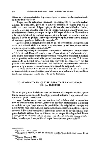 212             NOCIONES FUNDAMENTALES DE LA TEORÍA DEL DEUTO


bien que el sistema jurídico le permite hacerlo, carece de la conciencia de
la ilicitud de su actuar.
      Respecto de la naturaleza misma del conocimiento en cuestión no hay
unidad de opiniones, pero en el ámbito nacional se estima que no se
refiere al conocimiento del preceptojurídico ni a la punibilidad del hecho;
es suficiente que el autor sepa que su comportamiento se contradice con
el orden comunitario, o sea que está prohibido por el sistema. No se refiere
a la antijuridicidad formal únicamente sino a la material; a saber, que se
lesiona o pone en peligro un bien jurídico protegido, y este conocimiento
al modo del profano, del hombre c o m ú n . " '
      Autores como Bacigalupo sostienen que el conocimiento exigido es el
de la punibilidad, el de la existencia de amenaza penal, aunque concreta-
mente se ignore cuál es la sanción,*^
      Bustos expresa que la conciencia requerida no importa "conocimien-
to" de la ilicitud. Hace diferencia entre el "conocimiento'y la "conciencia";
esta última es consecuencia del aprendizaje social, de la evolución histórica
de un pueblo, está constituida por valores en los que se cree.'*^ La con-
ciencia de la ilicitud diría relación con el evento en concreto y con las
particularidades de su autor, al cual conforme a su imputabilidad será o no
posible exigir una determinada comprensión de la antijuridicidad.
      No debe confundirse la conciencia de la ilicitud del hecho con el de
su inmoralidad o antisociabilidad:, son ideas conceptualmente independien-
tes. Sobre este punto existe acuerdo en la doctrina.


      70. MOMENTO EN QUE SE DEBE TENER CONCIENCIA
                     DE LA lUCITUD


No se exige que el individuo que incurre en el comportamiento típico
tenga un conocimiento de la antijuridicidad anterior o coetáneo al mo-
mento en que lo llevó a cabo.
    No es fundamental una conciencia actual, sí debe existir, como míni-
mo, un conocimiento potencial, latente en el autor, en relación a la ilicitud;
es suficiente que haya tenido la posibilidad de adquirirlo, aunque en
definitiva lo haya ignorado. De manera que hay conciencia tanto si el sujeto
conocía la ilicitud de su actuar, como si lo ignoraba en circunstancias que
pudo haberlo sabido. En este último caso, su culpabilidad quedará dismi-
nuida, pues de su parte habría un error vencible que atenúa la responsabi-
lidad; se sabe que la culpabilidad es particularmente graduable.^




    ^^'Jescheck, D.P., I, p. 624.
    •"* Bacigalupo, Manual, p. 535. En el mismo sentido, Vivian Bullemore (notas de sus
clases).
    ^®* Bustos, Manual, p. 335.
    '"*' Gómez Benítez, Teoría, p. 486.
 