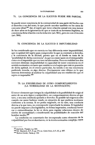 lACULPABIUDAD                          813


  71.   LA CONCIENCIA DE LA ILICITUD PUEDE SER PARCIAL

Se puede tener conciencia de la contrariedad de una parte del hecho con
el derecho y no del resto, lo que puede suceder también en los casos de
concurso ideal.^' Así, el sujeto que tiene relación sexual con una menor
de doce años en la ignorancia de que se trata de su hermana ilegítima, su
conciencia diría relación con la violación (art. 361), pero no con el incesto
(art. 364).


        72. CONCIENCIA DE LA ILICITUD E IMPUTABILIDAD

Se ha considerado que en esencia no hay diferencia entre imputabilidad,
que es aptitud del sujeto para comprender lo que es contrario a derecho,
y la conciencia de la ilicitud, puesto que en el fondo se trata de la
"posibilidad de dicha conciencia", la que no existe tanto en el inimputable
como en el imputable que no tuvo tal alternativa. Pero en realidad son dos
nociones distintas: imputabilidad es capacidad de tener conciencia en el
sentido normativo; en tanto que establecer si el sujeto que está en posesión
de dicha aptitud, en el evento particular, ha tenido o no esa conciencia
pudiendo tenerla, es algo diverso. Precisamente esto último es lo que
interesa determinar al analizar la culpabilidad una vez establecido que el
sujeto es imputable.^''^


        73. LA EXIGIBILIDAD DE OTRO COMPORTAMIENTO
              (LA NORMALIDAD DE LA MOTIVACIÓN)

El tercer elemento que integra la culpabilidad es la posibilidad de exigir al
autor de un acto típico y antijurídico, un comportamiento diverso al que
tuvo, o sea una conducta ajustada a derecho. Es posible tal exigencia sólo
cuando ese autor hubiese estado en situación de que pudiera motivarse
conforme a la norma. Si no podía exigírsele, en su caso, una conducta
diversa a la que tuvo, no corresponde reprocharle la misma. El legislador
no puede imponer a los legislados, en forma imperativa, conductas heroi-
cas o extraordinarias: la ley se dicta para regular relaciones dentro de
niveles de normalidad y considerando las posibilidades de reacción del
hombre medio.^'
     La condición en comentario fue incorporada como elemento de la
culpabilidad por los neokantianos, en la teoría normativa compleja, cuyos


  ^"'Jescheck, Tratado, I, p. 624.
  ^"^ a r . Maurach, D.P., II, pp. 97 y ss.; Cobo-Vives, D.P., III, p. 265.
  ' " ' Muñoz Conde, Teoría, p. 164.
 