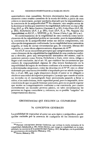 214               NOCIONES FUNDAMENTALES DE LA TEORÍA DEL DEUTO


sustentadores eran causalistas. Sectores doctrinarios han criticado este
elemento como resabio causalista de la teoría del delito; ajuicio de esos
críticos es innecesario, porque quedaría abarcado por la imputabilidad o
la conciencia de la antijuridicidad.^'* No obstante, otro amplio sector de
la doctrina se inclina por mantener la exigibilidad; suficiente es citar a Mir
Puig {D.P., p. 474, Sáinz Cantero {Lecciones, II, p. 95), Cobo-Vives {D.P., III,
p. 265), Etcheberry {D.P., I, p. 235), Cury {D.P., II, p. 73), Naquira {La
Imputabilidad, en R.C.P., t. XXXVIII, p. 6), Novoa (Curso, I, pp. 561 y ss.).
     El cuestionamiento de la exigibilidad de otra conducta como tercer
elemento de la culpabilidad podría ser razonable, pues la imputabilidad y
la conciencia de la antijuridicidad serían sus únicos componentes, con
ellos queda íntegramente conformada. La no exigibilidad üene naturaleza
negativa, se trata de ciertas circunstancias que, de concurrir, liberan del
reproche, o, como dicen algunos autores, dispensan de él.^^
     En el C.P. no se encuentran preceptos que categóricamente requieran
como elemento de la culpabilidad la exigibilidad de una conducta confor-
me a derecho, pero una interpretación sistemática del mismo, cual lo
sostienen autores como Novoa, Etcheberry y Cury, entre otros, obliga a
llegar a tal conclusión. Así el art. 10, que establece las circunstancias que
eximen de responsabilidad; algunas de ellas tienen fundamento en la
imposibilidad del sujeto de motivarse conforme a la norma al enfrentarse
a determinadas situaciones, como las descritas en el N- 9°, esto es obrar
violentado por una fuerza irresistible o impulsado por un miedo insupera-
ble; o el art. 226, que regla situaciones donde el autor se ve obligado a
obedecer una orden del superior jerárquico. I>a mujer que cuando se inicia
un incendio en el cinematógrafo huye aterrorizada pasando a llevar a
niños, a los cuales lesiona, tiene capacidad penal, pues es imputable, tiene
conciencia de que no puede lesionar a menores, pero no se puede esperar
que motive su comportamiento conforme a esa conciencia, por cuanto
normalmente un incendio provoca pánico, en tales circunstancias las
personas no logran controlarse y, entonces, no es posible "exigirles" un
comportamiento diverso.


          URCUNSTANCIAS QUE EXCLUYEN LA CUIJ>ABILIDAD

                          74. CONCEPTOS GENERALES

1.a posibilidad de reprochar al autor un acto típico y antijurídico, puede
quedar excluida por la ausencia de cualquiera de los elementos que


    '"•* Plantean concepciones diversas Gimbernat, que rechaza la teoría normativa de la
culpabilidad (Introducáón, p. 69); Gómez Benítez, que integra la culpabilidad con la impu-
tabilidad y la conciencia de la antijuridicidad (Teoría, p. 491); Bacigalupo, con la posibilidad
de conocimiento y de motivación (Manual, p. 153).
    " " Bustos, Manual, p. SS6.
 