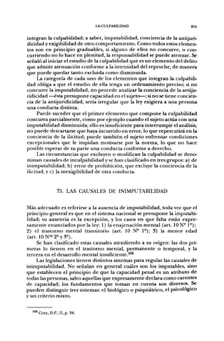 LA CULPABILIDAD                            215


integran la culpabilidad; a saber, imputabilidad, conciencia de la antijuri-
dicidad y exigibilidad de otro comportamiento. Como todos estos elemen-
tos son en principio graduables, si alguno de ellos no concurre, o con-
curriendo no lo hace en plenitud, la responsabilidad se puede atenuar. Se
señaló al iniciar el estudio de la culpabilidad que es un elemento del delito
que admite atenuación conforme a la intensidad del reproche, de manera
que puede quedar tanto excluida como disminuida.
      La categoría de cada uno de los elementos que integran la culpabili-
dad obliga a que el estudio de ella tenga un ordenamiento preciso; si no
concurre la imputabilidad, no procede analizar la conciencia de la antiju-
ridicidad —ésta presupone capacidad en el sujeto—; si no se tiene concien-
cia de la antijuridicidad, sería irregular que la ley exigiera a una persona
una conducta distinta.
      Puede suceder que el primer elemento que compone la culpabilidad
concurra parcialmente, como por ejemplo cuando el sujeto actúa con una
imputabilidad disminuida; ello es insuficiente para interrumpir el análisis,
no puede descartarse que haya incurrido en error, lo que repercutirá en la
conciencia de la ilicitud; puede también el sujeto enfrentar condiciones
excepcionales que le impidan motivarse por la norma, lo que no hace
posible esperar de su parte una conducta conforme a derecho.
      Las circunstancias que excluyen o modifican la culpabilidad se deno-
minan causales de inculpabilidad y se han clasificado en tres grupos: a) de
inimputabilidad; b) error de prohibición, que excluye la conciencia de la
ilicitud, y c) la inexigibilidad de otra conducta.


               75. LAS CAUSALES DE INIMPUTABILIDAD


Más adecuado es referirse a la ausencia de imputabilidad, toda vez que el
principio general es que en el sistema nacional se presupone la imputabi-
lidad; su ausencia es la excepción, y los casos en que falta están expre-
samente enunciados por la ley: 1) la enajenación mental (art. ION- 1°);
2) el trastorno mental transitorio (art. 10 N" 1°); 3) la menor edad
(art. 10N°'2^y3^).
     Se han clasificado estas causales atendiendo a su origen: las dos pri-
meras lo tienen en el trastorno mental, permanente o temporal, y la
tercera en el desarrollo mental insuficiente.^^
     Las legislaciones tienen distintos sistemas para regular las causales de
inimputabilidad. No señalan en general cuáles son los imputables, sino
que establecen el principio de que la capacidad penal es un atributo de
todas las personas, salvo aquellas que expresamente declara como carentes
de capacidad; los fundamentos que toman en cuenta son diversos. Se
pueden distinguir tres sistemas: el biológico o psiquiátrico, el psicológico
y un criterio mixto.


  ^'^Cury.D,/'., II,p, 84.
 