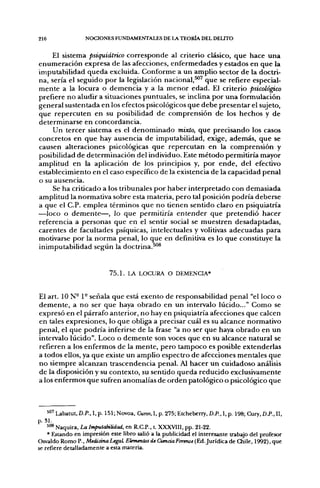 216                NOCIONES FUNDAMENTALES DE LA TEORÍA DEL DELITO


    El sistema psiquiátrico corresponde al criterio clásico, que hace una
enumeración expresa de las afecciones, enfermedades y estados en que la
imputabilidad queda excluida. Conforme a un amplio sector de la doctri-
na, sería el seguido por la legislación nacional, que se refiere especial-
mente a la locura o demencia y a la menor edad. El criterio psicológico
prefiere no aludir a situaciones puntuales, se inclina por una formulación
general sustentada en los efectos psicológicos que debe presentar el sujeto,
que repercuten en su posibilidad de comprensión de los hechos y de
determinarse en concordancia.
    Un tercer sistema es el denominado mixto, que precisando los casos
concretos en que hay ausencia de imputabilidad, exige, además, que se
causen alteraciones psicológicas que repercutan en la comprensión y
posibilidad de determinación del individuo. Este método permitiría mayor
amplitud en la aplicación de los principios y, por ende, del efectivo
establecimiento en el caso específico de la existencia de la capacidad penal
o su ausencia.
    Se ha criticado a los tribunales por haber interpretado con demasiada
amplitud la normativa sobre esta materia, pero tal posición podría deberse
a que el C.P. emplea términos que no tienen sentido claro en psiquiatría
—loco o demente—, lo que permitiría entender que pretendió hacer
referencia a personas que en el sentir social se muestren desadaptadas,
carentes de facultades psíquicas, intelectuales y volitivas adecuadas para
motivarse por la norma penal, lo que en definitiva es lo que constituye la
inimputabilidad según la doctrina.^^


                             7 5 . 1 . LA LOCURA O DEMENCIA*


El art. 10 N- 1° señala que está exento de responsabilidad penal "el loco o
demente, a no ser que haya obrado en un intervalo lúcido..." Como se
expresó en el párrafo anterior, no hay en psiquiatría afecciones que calcen
en tales expresiones, lo que obliga a precisar cuál es su alcance normativo
penal, el que podría inferirse de la frase "a no ser que haya obrado en un
intervalo lúcido". Loco o demente son voces que en su alcance natural se
refieren a los enfermos de la mente, pero tampoco es posible extenderlas
a todos ellos, ya que existe un amplio espectro de afecciones mentales que
no siempre alcanzan trascendencia penal. Al hacer un cuidadoso análisis
de la disposición y su contexto, su sentido queda reducido exclusivamente
a los enfermos que sufren anomalías de orden patológico o psicológico que



    5^' Labatut, D.P., 1, p. 151; Novoa, Curso, 1, p. 275; Etcheberry, D.P., 1, p. 198; Cury, D.P., 11,
p. SI.
    *"* Naquira, La Imputabilidad, en R.C.P., L XXXVIII, pp. 21-22.
    * Estando en impresión este libro salió a la publicidad el interesante trabajo del profesor
Osvaldo Romo ?., Medicina Legal Elementos de Ciencia Forense (Ed. Jurídica de Chile, 1992), que
se refiere detalladamente a esta materia.
 
