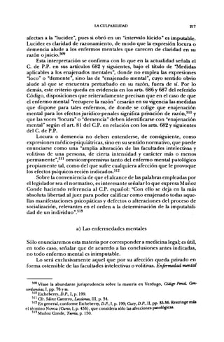 LACULPABIUDAD                                         217


afectan a la "lucidez", pues si obró en un "intervalo lúcido" es imputable.
Lucidez es claridad de razonamiento, de modo que la expresión locura o
demencia alude a los enfermos mentales que carecen de claridad en su
razón o juicio.^^
     Esta interpretación se confirma con lo que en la actualidad señala el
C. de P.P. en sus artículos 682 y siguientes, bajo el título de "Medidas
aplicables a los enajenados mentales", donde no emplea las expresiones
"loco" o "demente", sino las de "enajenado mental", cuyo sentido obvio
alude al que se encuentra perturbado en su razón, fuera de sí. Por lo
demás, este criterio queda en evidencia en los arts. 686 y 687 del referido
Código, disposiciones que reiteradamente precisan que en el caso de que
el enfermo mental "recupere la razón" cesarán en su vigencia las medidas
que dispone para tales enfermos, de donde se colige que enajenación
mental para los efectos jurídico-penales significa privación de razón,^'" y
que las voces "locura" o "demencia" deben identificarse con "enajenación
mental" según el art. 81 del C.P. en relación con los arts. 682 y siguientes
del C. de P.P.
     Locura o demencia no deben entenderse, de consiguiente, como
expresiones médico-psiquiátricas, sino en su sentido normativo, que puede
enunciarse como una "amplia alteración de las facultades intelectivas y
volitivas de una persona, de cierta intensidad y carácter más o menos
permanente",^'' omnicomprensivas tanto del enfermo mental patológico
propiamente tal, como del que sufre cualquiera afección que le provoque
los efectos psíquicos recién indicados.^'^
     Sobre la conveniencia de que el alcance de las palabras empleadas por
el legislador sea el normativo, es interesante señalar lo que expresa Muñoz
Conde haciendo referencia al C.P. español: "Con ello se deja en la más
absoluta libertad al juez para poder calificar como enajenado todas aque-
llas manifestaciones psicopáticas y defectos o alteraciones del proceso de
socialización, relevantes en el orden a la determinación de la imputabili-
dad de un individuo".^''


                            a) Las enfermedades mentales

Sólo enunciaremos esta materia por corresponder a medicina legal; es útil,
en todo caso, señalar que de acuerdo a las conclusiones antes indicadas,
no todo enfermo mental es inimputable.
    Lo será exclusivamente aquel que por su afección queda privado en
forma ostensible de las facultades intelectivas o volitivas. Enfermedad mental


    '"* Véase la abundante jurisprudencia sobre la materia en Verdugo, Código Penal, Con-
cordaruias, I, pp. 76 y ss.
    5'" Etcheberry, D.P.. I. p. 199.
    ^'^ Cfr. Sáinz Cantero, Lecciones, III, p. 34.
    " ^ En general, conforme Etcheberry, D.P., I, p. 199; Cury, D.P., II. pp- S5-S6. Restringe mas
el término Novoa (Curso, I. p. 456). que considera sólo las afecciones patológicas.
    " ' Muñoz Conde. Tema, p. 150.
 