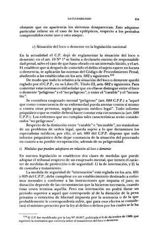 lACULPABIUDAD                                      219


obstante que en apariencia los síntomas desaparezcan. Esto adquiere
particular relieve en el caso de los epilépticos, respecto a los períodos
comprendidos entre uno y otro ataque.


          c) Situación del loco o demente en la legislación nacional

En la actualidad el C.P. dejó de reglamentar la situación del loco o
demente; en el art. 10 N- 1° se limita a declararlo exento de responsabili-
dad penal, salvo el caso de que haya obrado en un intervalo lúcido, y el art.
81 establece que si después de cometido el delito el sujeto cayere en locura
o demencia, se aplicarán las normas del Código de Procedimiento Penal,
aludiendo a las establecidas en los arts. 682 y sig[uientes.^^^
     De modo que todo lo relativo a la situación del loco o demente quedó
reglado por el C.P.P., en su Libro IV, Título III, arts. 682 y siguientes. Para
comentar estas normas es útil señalar que en ellas se distingue entre el loco
o demente "peligroso" y el "no peligroso", y entre el "curable" y el "incura-
ble".
     Se considera enajenado mental "peligroso" (art. 688 C.P.P.) a "aquel
que como consecuencia de su enfermedad pueda atentar contra sí mismo
o contra otras personas, según prognosis médico legal". Todo informe
psiquiátrico que se evalúe deberá hacer constar esta circunstancia (art. 689
C.P.P.). Los enfermos que no cumplan tales características serán conside-
rados "no peligrosos".
     Respecto de la distinción entre "curable" e "incurable", no tratándose
de un problema de orden legal, queda sujeto a lo que dictaminen los
especialistas médicos; por ello, el art. 689 del C.P.P. dispone que todo
informe psiquiátrico debe dejar constancia de la situación del procesado
en cuanto a su posible recuperación, además de su peligjrosidad.
i) Medidas que pueden adoptarse en relación al loco o demente

En nuestra legislación se establecen dos clases de medidas que puede
adoptar el tribunal respecto de un enajenado mental, que tienen el carác-
ter de medidas de protección o de seguridad: 1) la de internación, y 2) la
de custodia y tratamiento.
     La medida de seguridad de "internación" está reglada en los arts. 691
y 693 del C.P.P.; debe cumplirse en un establecimiento destinado a enfer-
mos mentales y conforme a las instrucciones que imparta el juez; su
duración depende de las circunstancias que la hicieron necesaria, cuando
éstas cesen termina aquélla. Pero esa internación no podrá durar un
período superior a aquel que corresponde al de la duración de la pena
privativa o restrictiva de libertad impuesta por la sentencia o de la que
probablemente le correspondería sufrir, que para esos efectos se conside-
rará el mínimo prescrito por la ley al delito o delitos por los cuales se le ha


   " ^ El C.P. fue modificado por la Ley N= 18.857, publicada el 6 de diciembre de 1989, que
suprimió la normativa que contenía sobre el tratamiento del loco o demente.
 