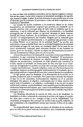22                 NOCIONES FUNDAMENTALES DE LA TEORÍA DEL DEUTO

to, sino en base a la verdadera naturaleza de los objetos reglados (natura-
leza de las cosas). La ley debe respetar la identidad ontológica de aquello
que somete a reglas. A saber, la acción humana es una noción que no crea
el derecho; por el contrario, le preexiste y como tal debe respetarla en su
estructura e identidad.
     La noción de acción conforme a la tendencia clásica es de orden
fenoménico, un movimiento corporal que provoca un resultado en el
mundo exterior; este concepto deja de lado todo lo subjetivo que le es
inherente, o sea la voluntad que dispuso ese movimiento, y la finalidad
perseguida por el sujeto activo; en general, descarta la parte interna,
mental del actuar humano. En el finalismo sucede lo contrario, sólo es
"acción" el comportamiento del hombre dirigido por la voluntad para
alcanzar un objetivo predeterminado o, en palabras más precisas y como
lo señala Welzel: es el ejercicio de la actividad final.^' La acción, por
naturaleza, es una actividad final: esto es, actividad dirigida por la voluntad
del hombre al logro de una meta, un resultado dado. No se trata de un
mero movimiento corporal, pues mientras duerme el ser humano se
mueve, pero no "acciona"; cuando es objeto de determinados incentivos
ejecuta movimientos reflejos, pero eso no es acción.
     A la acción pertenece la voluntad de concretar el efecto prohibido (el
resultado), lo que constituye la denominada "finalidad". El movimiento
corporal y la voluntad de alcanzar un objetivo previsto (finalidad) que
dispone ese movimiento, conforman un todo unitario que constituye la
acción, donde el resultado no forma parte de ella, sino que es su conse-
cuencia. El legislador no podría cercenar del concepto natural de acción
—según esta tendencia— su parte subjetiva, como en el hecho lo hacen los
causalistas; tampoco podría agregarle arbitrariamente el resultado, que es
algo independiente o separado de la acción, como lo hacían los causalistas.
     El tipo penal, para los finalistas, es la descripción de la acción en el
sentido propuesto, más el resultado. Pero para esta corriente doctrinaria
el tipo no es de naturaleza exclusivamente objetiva; en él se pueden
distinguir dos planos: el objetivo, conformado por el obrar externo del
sujeto más el resultado, y el subjetivo, conformado a su vez por la parte
intelectual y volitiva, o sea la finalidad, como también f>or los denominados
elementos subjetivos del injusto, que, como se ha señalado anteriormente,
consisten en ciertos presupuestos anímicos especiales o móviles específicos
del sujeto activo.
     Los finalistas identifican la noción de dolo con la de finalidad. La
finalidad es el dolo, voluntad de concretar la acción y de lograr el resulta-
do, dolo que —como se ve— integra el tipo y no la culpabilidad. Los
causalistas, al marginar del concepto de acción toda su parte subjetiva, la
que trasladaban a la culpabilidad, tenían que insertar el dolo en la culpa-
bilidad.
     La antijuridicidad sigue siendo un juicio de desvalor de la conducta,
pero no sólo de su parte externa, fenoménica, sino considerada integral-


     ^^ Welzel, ElNuevo Sütema delDenchoPenal, p. 25.
 