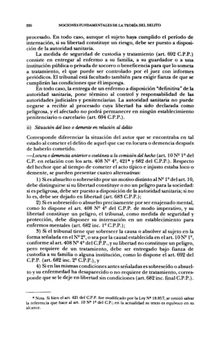 220               NOCIONES FUNDAMENTALES DE LA TEORÍA DEL DELITO


procesado. En todo caso, aunque el sujeto haya cumplido el período de
internación, si su libertad constituye un riesgo, debe ser puesto a disposi-
ción de la autoridad sanitaria.
     La medida de seguridad de custodia y tratamiento (art. 692 C.P.P.)
consiste en entregar al enfermo a su familia, a su guardador o a una
institución pública o privada de socorro o beneficencia para que lo someta
a tratamiento, el que puede ser controlado por el juez con informes
periódicos. El tribunal está facultado también para exigir fianza de que se
cumplirán las condiciones que él imponga.
     En todo caso, la entrega de un enfermo a disposición "definitiva" de la
autoridad sanitaria, pone término al control y responsabilidad de las
autoridades judiciales y penitenciarias. La autoridad sanitaria no puede
negarse a recibir al procesado cuya libertad ha sido declarada como
peligrosa, y el afectado no podrá permanecer en ningún establecimiento
penitenciario o carcelario (arL 694 C.P.P.).

ii) Situación del loco o demente en relación al delito
Corresponde diferenciar la situación del autor que se encontraba en tal
estado al cometer el delito de aquel que cae en locura o demencia después
de haberlo cometido.
—Locura o demencia anterior o coetánea a la comisión del hecho (art. I O N - 1 - del
C.P. en relación con los arts. 408 N^ 4^ 421* y 682 del C.P.P.). Respecto
del hechor que al tiempo de cometer el acto típico e injusto estaba loco o
demente, se pueden presentar cuatro alternativas:
      1) Si es absuelto o sobreseído por un motivo distinto al N-1° del a r t 10,
debe distinguirse si su libertad constituye o no un peligro para la sociedad:
si es peligrosa, debe ser puesto a disposición de la autoridad sanitaria; si no
lo es, debe ser dejado en libertad (art. 683 C.P.P.);
      2) Si es sobreseído o absuelto precisamente por ser enajenado mental,
como lo dispone el a r t 408 N- 4° del C.P.P. de modo imperativo, y su
libertad constituye un peligro, el tribunal, como medida de seguridad y
protección, debe disponer su internación en un establecimiento para
enfermos mentales (art 682 inc. 1° C.P.P.);
      3) Si el tribunal tiene que sobreseer la causa o absolver al sujeto en la
forma señalada en el N- 2°, o sea por la causal establecida en el art. ION-1°,
conforme al a r t 408 N- 4~ del C.P.P., y su libertad no constituye un peligro,
pero requiere de un tratamiento, debe ser entregado bajo fianza de
custodia a su familia o alguna institución, como lo dispone el a r t 692 del
C.P.P. (art. 682 inc. 2« C.P.P.), y
      4) Si en las mismas condiciones antes señaladas es sobreseído o absuel-
to y su enfermedad ha desaparecido o no requiere de tratamiento, corres-
ponde que se le deje en libertad sin condiciones (art. 682 inc. final C.P.P.).


    * Nota. Si bien el art 421 del C.P.P. fije modificado por la Ley N« 18.857, se omitió salvar
la referencia que hace al art, 10 N° P del C.P.; en la actualidad su texto es equívoco en su
alcance.
 