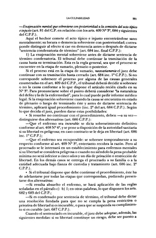 INCULPABILIDAD                             821


—Enajenación mental que sobreviene con poslerioridad a la comisión del acto típico
e injusto (art 81 del C.P. en relación con los arts. 409 N^ 3°, 684 y siguientes
delC.P.P.).
     Aquí el hechor comete el acto típico e injusto encontrándose sano
mentalmente; su locura o demencia sobreviene con posterioridad; corres-
ponde distinguir al efecto si cae en demencia antes o después de dictarse
"sentencia condenatoria de término" (art. 684 inc. final C.P.P.):
      1) La enajenación mental sobreviene antes de dictarse sentencia de
término condenatoria. El tribunal debe continuar la tramitación de la
causa hasta su terminación. Esta es la regla general, sea que el proceso se
encuentre en la etapa de sumario, plenario o posterior.
     Si el proceso está en la etapa de sumario, necesariamente el juez debe
continuar con su tramitación hasta cerrarlo (art 684 inc. 1- C.P.P.). Si no
corresponde sobreseer el proceso por alguna de las causas generales
enumeradas en el art. 409 del C.P.P., el tribunal deberá decidir si sobresee
o no la causa conforme a lo que dispone el artículo recién citado en su
N° 3°. Para pronunciarse sobre el punto deberá considerar "la naturaleza
del delito y la de la enfermedad", para lo cual puede pedir informe médico
legal. Si la enajenación sobreviene cuando la causa se encuentra en estado
de plenario o luego de terminado éste y antes de dictarse sentencia de
término, aplicará igual procedimiento (inc. 2° del a r t 684 C.P.P.). Según
lo que decida el juez, pueden darse estas posibilidades:
     • Si resuelve no continuar con el procedimiento, deben —a su vez—
distinguirse dos alternativas (art. 686 C.P.P.):
     —Que el enfermo sea incurable: se dicta sobreseimiento definitivo
conforme al a r t 408 N- 4°, y se pone a disposición de la autoridad sanitaria
si su libertad es peligrosa; en caso contrario se le deja en libertad (art. 686
inc. P C.P.P.);
     —Que el enfermo sea recuperable: se sobresee temporalmente a su
respecto conforme al a r t 409 N- 3°, entretanto recobra la razón. Pero al
procesado se le internará en un establecimiento para enfermos mentales
si su libertad se considera peligrosa o cuando no siéndolo la pena probable
mínima no será inferior a cinco años y un día de privación o restricción de
libertad. En los demás casos se entrega el procesado a su familia o a la
entidad adecuada bajo fianza de custodia y tratamiento (art. 686 inc. 2°
C.P.P.).
     • Si el tribunal dispone que debe continuar el procedimiento, éste ha
de adelantarse por todas las etapas que correspondan, pudiendo presen-
tarse dos alternativas:
     —Si resulta absuelto el enfermo, se hará aplicación de las reglas
señaladas en el párrafo c) b) 1; en otras palabras, lo que disponen los arts.
682 y 683 del C.P.P.;
     —Si es condenado por sentencia de término, el tribunal debe dictar
una resolución fundada para que no se cumpla la pena restrictiva o
privativa de libertad si es incurable, o para que se suspenda su cumplimien-
to si es curable (art 687 C.P.P.).
     Cuando el sentenciado es incurable, el juez debe adoptar, ademas, las
siguientes medidas: si su libertad constituye un riesgo, debe ser puesto a
 