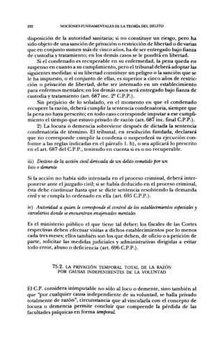 222             NOCIONES FUNDAMENTALES DE LA TEORÍA DEL DELITO


disposición de la autoridad sanitaria; si no constituye un riesgo, pero ha
sido objeto de una sanción de privación o restricción de libertad o de varias
que en conjunto sumen más de cinco años, ha de ser entregado bajo fianza
de custodia y tratamiento; en los demás casos se le pondrá en libertad.
     Si el condenado es recuperable en su enfermedad, la pena queda en
suspenso en cuanto a su cumplimiento, pero el tribunal deberá adoptar las
siguientes medidas: si su libertad constituye un peligro o la sanción que se
le ha impuesto, o el conjunto de ellas, es superior a cinco años de restric-
ción o privación de libertad, debe ser internado en un establecimiento
para enfermos mentales; en los demás casos será entregado bajo fianza de
custodia y tratamiento (art. 687 inc. 2° C.P.P.).
     Sin perjuicio de lo señalado, en el momento en que el condenado
recupere la razón, deberá cumplir la sentencia condenatoria, siempre que
la pena no haya prescrito; en todo caso corresponde imputar a ese cumpli-
miento el tiempo que estuvo privado de razón (art. 687 inc. final C.P.P.).
     2) La locura o demencia sobreviene después de dictada la sentencia
condenatoria de término. El tribunal, en resolución fundada, declarará
que no corresponde cumplir la condena o suspenderá su ejecución con-
forme a las reglas indicadas en el párrafo 1. b), o sea aplicará lo prescrito
en el arL 687 del C.P.P., teniendo en cuenta si es o no recuperable.

iii) Destino de la acción ávil derivada de un delito cometido por un
loco o demente

Si la acción no había sido intentada en el proceso criminal, deberá inter-
ponerse ante el juzgado civil; si se había deducido en el proceso criminal,
ésta debe continuar hasta que se dicte sentencia resolviendo la demanda
civil y se cumpla lo ordenado en ella (art. 695 C.P.P.).

iv) Autoridad a quien le corresponde el control de los establecimientos especiales y
carcelarios donde se encuentran enajenados mentales

Es el ministerio público el que tiene tal deber; los fiscales de las Cortes
respectivas deben efectuar visitas a dichos establecimientos por lo menos
cada tres meses; ellos también son los que deben, de oficio o a petición de
parte, solicitar las medidas judiciales y administrativas dirigidas a evitar
todo error, abuso o deficiencia (art. 696 C.P.P.).


            7 5 . 2 . LA PRIVACIÓN TEMPORAL TOTAL DE LA RAZÓN
                POR CAUSAS INDEPENDIENTES DE LA VOLUNTAD


El C.P. considera inimputable no sólo al loco o demente, sino también al
que "por cualquier causa independiente de su voluntad, se halla privado
totalmente de razón", circunstancia que al vincularla con el concepto de
locura o demencia permite concluir que comprende la pérdida de las
facultades psíquicas en forma temporal
 