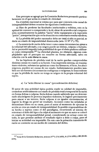 lACULPABIUDAD                                            22S


       Este p r e c e p t o se agregó p o r la Comisión Redactora p e n s a n d o particu-
l a r m e n t e en el q u e actúa en estado d e ebriedad.
       En el á m b i t o nacional se estima q u e p a r a q u e c o n c u r r a esta causal d e
inimputabilidad d e b e n reunirse las siguientes condiciones:
       a) H a n d e perderse las facultades intelectuales y volitivas, esto es la
aptitud d e c o n o c e r o c o m p r e n d e r y la d e obrar d e a c u e r d o a tal c o m p r e n -
sión; n o r m a t i v a m e n t e la palabra "razón" d e b e equipararse a la expresión
"juicio", interpretación q u e en la situación en c o m e n t a r i o resulta valedera;
       b) La p é r d i d a del p o d e r r a z o n a d o r d e b e ser total; si sólo es parcial, se
daría u n estado d e imputabilidad disminuida (arts. 11 N - 1- y 73);
       c) La ausencia d e razón d e b e t e n e r c o m o causa circunstancias ajenas a
la voluntad del afectado, y su origen p u e d e ser doloso, culposo o fortuito.
Así se p r e t e n d i ó i m p e d i r toda posibilidad de q u e el e b r i o p u d i e r a calificar-
se c o m o i n i m p u t a b l e . ^ " La e b r i e d a d plantea, n o obstante, algunas com-
plejidades q u e el p r e c e p t o n o resuelve en forma adecuada, salvo en
relación con la actio liberae in causa.
      En las hipótesis d e p é r d i d a total de la razón q u e d a n c o m p r e n d i d a s
distintas causas en c u a n t o a su fuente. U n a impresión intensa, u n trauma-
tismo violento, substancias químicas c o m o los fármacos, el licor, los aluci-
n ó g e n o s , p u e d e n ser causas d e ese estado. Indistintamente p u e d e n tam-
bién ser sus fuentes circunstancias e n d ó g e n a s o exógenas; lo trascendente
es q u e la p é r d i d a d e razón n o tenga su origen en la p r o p i a voluntad del
sujeto.


            a) La "actio liberae in causa" ( p r e o r d e n a c i ó n delictiva)

El a u t o r d e u n a actividad típica p o d r í a evadir su calidad d e imputable,
c r e á n d o s e artificialmente u n estado d e p é r d i d a total y t e m p o r a l d e la razón
en forma dolosa o culposa. Sería dolosa c u a n d o sabiendo q u e u n determi-
n a d o a l u c i n ó g e n o le provoca impulsos violentos, lo ingiere precisamente
p a r a atacar a u n tercero. Sería culposa si en ig^uales circunstancias, al
ingerir la droga n o prevé tal resultado. Acciones c o m o las señaladas se
d e n o m i n a n libres en su causa, p u e s el a u t o r al m o m e n t o d e ejecutar la
acción se crea u n estado d e inimputabilidad. Es posible responsabilizar d e
su h e c h o a sujetos c o m o el del paradigma, r e c u r r i e n d o al sistema d e
r e t r o t r a e r el d o l o del tipo o la culpa al m o m e n t o en q u e su a u t o r se colocó
en estado d e irresponsabilidad penal, c o n s i d e r a n d o su actuar c o m o u n
todo, lo q u e p e r m i t e atribuir el resultado típico a d o l o o culpa, pues al
iniciar su actividad era imputable. En este caso la privación transitoria d e
razón se convierte en u n m e d i o d e comisión del delito.




   " ^ Actas de la Comisión Redactora, sesiones N°' 5 (7-V-1870), 8 (17-V-1870) y 120 (21-111-
1873).
 