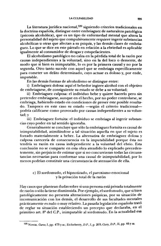 LACULPABIUDAD                                             825

     La literatura jurídica nacional,^^^ siguiendo criterios tradicionales en
la doctrina española, distingue entre embriaguez de naturaleza patológica
(psicosis alcohólica), que es un tipo de enfermedad mental que altera la
personalidad del sujeto que compulsivamente requiere ingerir substancias
alcohólicas u otras que afectan a su psiquis, y las demás clases de embria-
guez. Lo que se dice en este párrafo en relación a la ebriedad es aplicable
igualmente al consumidor de drogas y estupefacientes.
     El alcoholismo patológico no calza en la pérdida total de la razón f>or
causas independientes a la voluntad, sino en la del loco o demente, de
modo que si bien es inimputable, lo es por la primera causal y no por la
segunda. Otro tanto sucede con aquel que se embriaga específicamente
para cometer un delito determinado, cuyo actuar es doloso y, por ende,
imputable.
     En las demás formas de alcoholismo se distingue entre:
     i) Embriaguez dolosa: aquí el bebedor ingiere alcohol con el objetivo
de embriagarse, de consiguiente su estado se debe a su voluntad;
     ii) Embriaguez culposa: el individuo bebe y quiere hacerlo pero sin
pretender embriagarse, aunque en el hecho, por no poder controlarse, se
embriaga, habiendo estado en condiciones de prever este posible resulta-
do. Tampoco en este caso su estado —según el criterio tradicional—
podría calificarse como provocado por causas independientes a su volun-
tad; y
     iii) Embriaguez fortuita: el individuo se embriaga al ingerir substan-
cias cuyo poder en tal sentido ignoraba.
     Generalmente se concluye que sólo la embriaguez fortuita es causal de
inimputabilidad, asimilándose a tal situación aquella en que el sujeto es
forzado materialmente a beber. La alternativa de embriaguez dolosa y
culposa carecería de consecuencia en la imputabilidad porque ésta no
tendría su razón en causa independiente a la voluntad del ebrio. Esta
conclusión no se comparte en esta obra atendido lo explicado preceden-
temente, sin perjuicio de estimar que si no concurrieran todas las circuns-
tancias necesarias para conformar una causal de inimputabilidad, por lo
menos podrían constituir una circunstancia de atenuación de ella.


         c) El sordomudo, el hipnotizado, el paroxismo emocional
                      y la privación total de la razón

Hay casos que plantean dudas sobre si una persona está privada totalmente
de razón o sólo la tiene disminuida. Por ejemplo, el sordomudo, que si bien
patológicamente no presenta alteraciones psíquicas, por su situación de
incomunicación con los demás, el desarrollo de sus facultades mentales
prácticamente es nulo o muy relativo. La pasada legislación española trato
de reglar su situación estableciendo un precepto que declaraba, en el
primitivo art. 8° del C.P., inimputable al sordomudo. En la actualidad esa


  ^^ Novoa, Curso, I, pp. 473 y ss.; Etcheberry, D.P., I, p. 203; Cury, D.P., U, pp. 46 y ss.
 