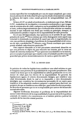 226               NOCIONES FUNDAMENTALES DE LA TEORÍA DEL DEUTO


norma específica fue reemplazada por una de mayor amplitud, que consi-
dera la alteración de la facultad de percepción desde el nacimiento o desde
la infancia del sujeto como causal general de inimputabilidad (art 8°
N^Se).
     Si bien el C.P. no alude al sordomudo, es indiciarlo que el a r t 349 del
C.P.P., tratándose de inculpados o encausados sordomudos o que tengan
más de setenta años de edad, cualquiera sea la penalidad del delito de que
se trate, ordena imperativamente que el tribunal debe solicitar un examen
mental, lo que indicaría una duda que tendría en principio, siempre, el
ordenamiento jurídico respecto de la imputabilidad de tales personas.
     En el caso del hipnotizado, hay opiniones en el sentido de que están
privados de razón.^^' Otros estiman que debe distinguirse entre aquel cuya
voluntad es dominada en plenitud de aquel que sólo es sugestionado; en
este caso prefieren desplazar el problema de la imputabilidad al del error,
sea de tipo o prohibición.^^ Autores como Novoa concluyen que corres-
ponde analizar cada situación particular.^^'
     Otro aspecto discutido es el del paroxismo emocional, situación en
que una persona es objeto de una emoción tan intensa, que le causa un
estado de extrema exaltación.^^'* Las opiniones son disímiles en la materia,
pero se acepta en principio que estados como el señalado pueden tener tal
gravedad que priven momentáneamente de razón a quien los sufre.^^^


                                 7 5 . 3 . LA MENOR EDAD


Es práctica de todas las legislaciones establecer una edad mínima en que
se margina a una persona de la posibilidad de responder penalmente. Esta
causal es la única que en la culpabilidad no admite graduación: se es o no
menor de edad para los efectos de la imputabilidad. En general, las
legislaciones siguen el criterio denominado biológico, que establece una
edad determinada desde la cual se es imputable, y otro denominado
psicológico, que considera las circunstancias personales de un sujeto para
establecer si ha adquirido madurez psíquica o aptitud para discernir, sin
perjuicio de que se establezca una edad que, para todos los efectos penales,
de derecho se presume que no se es responsable por carecer del desarrollo
mental adecuado.
    Algunas tendencias descartan el problema de la imputabilidad del
menor como elemento de la responsabilidad y lo proyectan al de la política
criminal, en cuanto a la conveniencia en el ámbito práctico judicial de
excluirlo de la reacción estatal punitiva.


    *2i Etcheberry, D.P., I, p. 203.
    522 Cury,D.P.,n.pp. 48^9.
    52' Novoa, Curso, I, p. 472.
    52< Novoa, Curso, I, p. 480.
    525 Véanse al efecto Novoa, Curso, I, p. 480; Cury, D.P., II, p. 49; Gómez Benítez, Teoría,
pp. 467 y ss.
 
