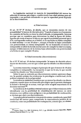 lACULPABIUDAD                                     227

    La legislación nacional en materia de imputabilidad del menor ha
adherido al sistema psicológico, estableciendo una edad mínima para ser
imputable, y un período intermedio en que la capacidad penal depende
de su discernimiento.


                                   a) Edad mínima

El art. 10 N ' 2* declara, de derecho, que se encuentra exento de res-
ponsabilidad "el menor de dieciséis años." Cuando el autor en el momento
de comisión del hecho no tiene la edad indicada, es inimputable. Interesa
precisar que se considera para determinar la edad la época del delito,
aquella que tenía el menor el día en que agotó la actividad personal que a
él le correspondía realizar en el delito; si en esa fecha no había cumplido
la edad mínima —o sea 16 años—, aunque el hecho se haya consumado
con posterioridad, se estima inimputable. En un homicidio el menor es
inimputable si infirió la herida mortal antes de cumplir la edad necesaria,
aunque el fallecimiento de la víctima haya sobrevenido con posterioridad
a la fecha en que cumplió 16 años.


                      b) Edad intermedia (discernimiento)

En el N° 3° del art. 10 declara inimputable "al mayor de dieciséis años y
menor de dieciocho, a no ser que conste que ha obrado con discernimien-
to".
     La norma transcrita consagra el principio de que el menor de 18 años
cumplidos es inimputable. La excepción es que no lo sea, lo que sucede
cuando ha obrado con "discernimiento".
     Sobre lo que se entiende por discernimiento existen opiniones dispa-
res. Se pueden señalar dos tendencias: la psicológica o intelectual y la de
política criminal o de la peligrosidad.
     La tendencia intelectualconsiáeTa. que un menor ha obrado con discer-
nimiento cuando tiene un desarrollo psicológico que le permite distinguir
la licitud o ilicitud de su actuar, tesis que tiene acogida mayoritaria en la
doctrina nacional.^^
     La tendencia de la política criminalso&úene que el discernimiento debe
identificarse con la posibilidad de rehabilitación del menor; en otros
términos, si se califica como peligroso y sin probabilidad de reeducación,
se declara que obró con discernimiento.
     La praxisjudicial mantiene una posición mixta: considera la capacidad
intelectual del menor para comprender la trascendencia jurídica de su
conducta, como sus posibilidades de readaptación, criterio que, no obstan-



   526 Novoa, Curso, I. p. 488; Etcheberry, D.P.. I, pp. 205-206; Antonio Bascuñán, Rapon-
sabilidad Penal del Menor.W, I, p. 199.
 