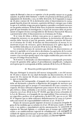LA CULPABILIDAD                               229


vativa de libertad o ésta no es superior a la de presidio menor en su grado
mínimo, la policía debe limitarse a citarlo a la presencia del fiscal, previo se-
ñalamiento de domicilio, o sea, no debe detenerlo. Si el imputado es mayor
de 16 años y menor de 18, la declaración sobre el discernimiento le corres-
ponde hacerla al juez de menores, a petición del fiscal y siempre que el deli-
to que se le atribuye tenga una pena superior a presidio o reclusión menores
en sus grados mínimos. El fiscal debe hacer la petición inmediatamente des-
pués de que formalice la investigación, y el juez de menores debe oír previa-
mente al órgano técnico correspondiente del Servicio Nacional de Menores
y pronunciarse sobre el discernimiento en el término de 15 días.
     Si se trata de faltas o delitos cuya pena no es superior a presidio o
relegación menores en sus grados mínimos, la declaración del discerni-
miento debe hacerla el juez de garantía, también a petición del fiscal y
en el término de 15 días. Si declara sin discernimiento al menor, lo co-
municará al juez de menores, quien determinará si le aplica alguna de
las medidas indicadas en el artículo 29 de la Ley de Menores.
     La sentencia del juez de menores que declare sin discernimiento al
menor es apelable en el solo efecto devolutivo. La apelación de la resolu-
ción del juez de garantía que se pronuncia sobre el discernimiento en
cuanto a sus recursos queda sujeta a las reglas establecidas para esos efec-
tos por el Código Procesal Penal.
     Si el menor es declarado con discernimiento y corresponde procesarlo,
el juez de garantía debe aplicar el procedimiento simplificado, cualquiera
sea la pena que le corresponda al delito (artículo 28 de la Ley de Menores).

                   d) Situación jurídico-penal del menor
Hay que distinguir la situación del menor inimputable, o sea del menor
de 16 años o mayor de esa edad declarado sin discernimiento, de la del
mayor de 16 y menor de 18 años cumplidos que obró con discernimien-
to, que es imputable.
     Respecto del inimputable, el juzgado del crimen es incompetente y
debe así declararlo y ponerlo a disposición del juzgado de menores que
corresponda para que se avoque el conocimiento del caso y resuelva a su
respecto. El único tribunal competente para conocer de los crímenes, sim-
ples delitos y faltas atribuidas a un menor, conforme al art. 18 N- 10 en
relación con el art. 28 de la Ley N- 16.618, que fijó el texto refundido de
la Ley de Menores, es el juzgado de esa especialidad. Esta normativa, por
ser específica, prefiere en su aplicación a la del C.P.P., que en su art. 408
N- 4° dispone que se debe sobreseer definitivamente la causa si el proce-
sado está exento de responsabilidad conforme al art. 10 del C.P.
    El juez de menores puede imponer al menor en situación irregular al-
guna de las medidas que se señalan en el art. 29 del texto citado; a) devol-
verlo a sus padres o guardadores previa amonestación; b) someterlo al
régimen de libertad vigilada; c) confiarlo por el tiempo que estime ade-
cuado a un establecimiento especial de rehabilitación, y d) entregarlo al
cuidado de alguna persona que se preste para ello, a fin de que viva con su
familia, quedando en este caso sujeto también a la libertad vigilada.
 