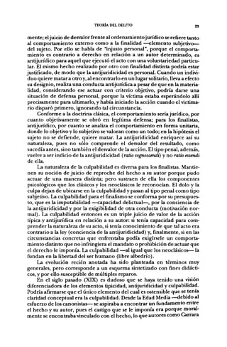TEORÍA DEL DELITO                             23


mente; el juicio de desvalor frente al ordenamientojurídico se refiere tanto
al comportamiento externo como a la finalidad —elemento subjetivo^
 del sujeto. Por ello se habla de "injusto personal", porque el comporta-
 miento es contrario a derecho en relación a un autor determinado, es
antijurídico para aquel que ejecutó el acto con una voluntariedad particu-
 lar. El mismo hecho realizado por otro con finalidad distinta podría estar
justificado, de modo que la antijuridicidad es personal. Cuando un indivi-
 duo quiere matar a otro y, al encontrarlo en un lugar solitario, lleva a efecto
 su designio, realiza una conducta antijurídica a pesar de que en la materia-
 lidad, considerando ese actuar con criterio objetivo, podría darse una
 situación de defensa personal, porque la víctima estaba esperándolo allí
 precisamente para ultimarlo, y había iniciado la acción cuando el victima-
 rio disparó primero, ignorando tal circunstancia.
      Conforme a la doctrina clásica, el comportamiento sería jurídico, por
 cuanto objetivamente se obró en legítima defensa; para los finalistas,
antijurídico, por cuanto se analiza el comportamiento en forma unitaria,
 donde lo objetivo y lo subjetivo se valoran como un todo; en la hipótesis el
 sujeto no se defiende, quiere matar. La antijuridicidad enriquece así su
 naturaleza, pues no sólo comprende el desvalor del resultado, como
 sucedía antes, sino también el desvalor de la acción. El tipo penal, además,
vuelve a ser indicio de la antijuridicidad (ratio cognoscendi) y no ratio essendi
 de ella.
      La naturaleza de la culpabilidad es diversa para los finalistas. Mantie-
 nen su noción de juicio de reproche del hecho a su autor porque pudo
actuar de una manera distinta; pero sustraen de ella los componentes
 psicológicos que los clásicos y los neoclásicos le reconocían. El dolo y la
 culpa dejan de ubicarse en la culpabilidad y pasan al tipo penal como tipo
 subjetivo. La culpabilidad para el finalismo se conforma por su presupues-
 to, que es la imputabilidad —capacidad delictual—, por la conciencia de
 la antijuridicidad y por la exigibilidad de otra conducta (motivación nor-
 mal). La culpabilidad entonces es un triple juicio de valor de la acción
 típica y antijurídica en relación a su autor: si tenía capacidad para com-
prender la naturaleza de su acto, si tenía conocimiento de que tal acto era
 contrario a la ley (conciencia de la antijuridicidad) y, finalmente, si en las
 circunstancias concretas que enfrentaba podía exigírsele un comporta-
miento distinto que no infringiera el mandato o prohibición de actuar que
 el derecho le imponía. La culpabilidad —al igual que los neoclásicos— la
fundan en la libertad del ser humano (libre albedrío).
      La evolución recién anotada ha sido planteada en términos muy
generales, pero corresponde a un esquema sintetizado con fines didácti-
cos, y por ello susceptible de múltiples reparos.
      En el siglo pasado (XIX) es dudoso que se haya tenido una visión
diferenciadora de los elementos tipicidad, antijuridicidad y culpabilidad.
Podría afirmarse que el único elemento del cual es ostensible que se tenía
claridad conceptual era la culpabilidad. Desde la Edad Media —debido al
esfuerzo de los canonistas— se aspiraba a encontrar un fundamento entre
el hecho y su autor, pues el castigo que se le imponía era porque moral-
mente se encontraba vinculado con el hecho, lo que autores como Carrara
 