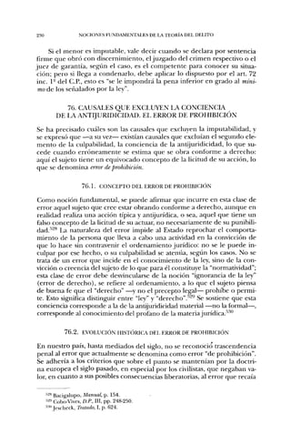 230                  NOCIONES FUNDAMENTALES DE LA TEORÍA DEL DELITO


     Si el menor es imputable, vale decir cuando se declara por sentencia
firme que obró con discernimiento, el juzgado del crimen respectivo o el
juez de garantía, según el caso, es el competente para conocer su situa-
 ción; pero si llega a condenarlo, debe aplicar lo dispuesto por el art. 72
 inc. 1° del C.P., esto es "se le impondrá la pena inferior en grado al míni-
 mo de los señalados por la ley".

             76. CAUSALES QUE EXCLUYEN LA CONCIENCIA
          DE LA A N T I J U R I D I C I D A D . EL ERROR DE PROHIBICIÓN

Se ha precisado cuáles son las causales que excluyen la imputabilidad, y
se expresó que —a su vez— existían causales que excluían el segundo ele-
mento de la culpabilidad, la conciencia de la antijuridicidad, lo que su-
cede cuando erróneamente se estima que se obra conforme a derecho:
aquí el sujeto tiene un equivocado concepto de la licitud de su acción, lo
que se denomina error de prohibición.

                      7 6 . L CONCEPTO DEL ERROR DE PROHIBICIÓN

Como noción fundamental, se puede afirmar que incurre en esta clase de
error aquel sujeto que cree estar obrando conforme a derecho, aunque en
realidaci realiza una acción típica y antijurídica, o sea, aquel que tiene un
falso concepto de la licitud de su actuar, no necesariamente de su punibili-
dad.'''^*^ La naturaleza del error impide al Estado reprochar el comporta-
miento de la persona que lleva a cabo una actividad en la convicción de
que lo hace sin contravenir el ordenamiento jurídico: no se le puede in-
culpar por ese hecho, o su culpabilidad se atenúa, según los casos. No se
trata de un error que incide en el conocimiento de la ley, sino de la con-
vicción o creencia del sujeto de lo que para él constituye la "normatividad";
esta clase de error debe desvincularse de la noción "ignorancia de la ley"
(error de derecho), se refiere al ordenamiento, a lo que el sujeto piensa
de buena fe que el "derecho" —y no el precepto legal— prohibe o permi-
te. Esto significa distinguir entre "ley" y "derecho".''^^ Se sostiene que esta
conciencia corresponde a la de la antijuridicidad material —no la formal—,
corresponde al conocimiento del profano de la materiajurídica.-''"'


              7 6 . 2 . EVOLUCIÓN HISTÓRICA DEL ERROR DE PROHIBICIÓN

En nuestro país, hasta mediados del siglo, no se reconoció trascendencia
penal al error que actualmente se denomina como error "de prohibición".
Se adhería a los criterios que sobre el punto se mantenían por la doctri-
na europea el siglo pasado, en especial por los civilistas, que negaban va-
lor, en cuanto a sus posibles consecuencias liberatorias, al error que recaía

      •"'2» Bacigalupo, Manual, p. 154.
      •^2» Cobo-Vives. D.P., III, pp. 248-250.
      •"'•'" Jescheck, Tratado, I, p. 624.
 