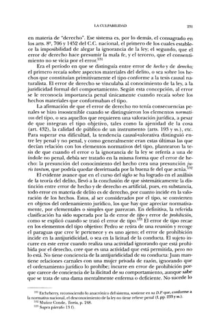 LA CULPABILIDAD                                       231


 en materia de "derecho". Ese sistema es, por lo demás, el consagrado en
 los arts. 8-, 706 y 1452 del C.C. nacional, el primero de los cuales estable-
 ce la imposibilidad de alegar la ignorancia de la ley; el segundo, que el
 error de derecho hace presumir la mala fe, y el tercero, que el consenti-
 miento no se vicia por el error.^^^
      Era el período en que se distinguía entre error de hecho y de derecho;
 el primero recaía sobre aspectos materiales del delito, o sea sobre los he-
 chos que constituían primitivamente el tipo conforme a la tesis causal na-
 turalista. El error de derecho se vinculaba al conocimiento de la ley, a la
juridicidad formal del comportamiento. Según esta concepción, al error
 se le reconocía importancia penal únicamente cuando recaía sobre los
 hechos materiales que conformaban el tipo.
      La afirmación de que el error de derecho no tenía consecuencias pe-
 nales se hizo insostenible cuando se distinguieron los elementos normati-
 vos del tipo, o sea aquellos que requieren una valoración jurídica, a pesar
 de que integran el tipo objetivo, tales como la ajenidad de la cosa
 (art. 432), la calidad de público de un instrumento (arts. 193 y ss.), etc.
 Para superar esa dificultad, la tendencia causal-valorativa distinguió en-
 tre ley penal y no penal, y como generalmente eran estas últimas las que
 decían relación con los elementos normativos del tipo, plantearon la te-
 sis de que cuando el error o la ignorancia de la ley se refería a una de
 índole no penal, debía ser tratado en la misma forma que el error de he-
 cho: la presunción del conocimiento del hecho crea una presunción ju-
 ris tantum, que podría quedar desvirtuada por la buena fe del que actúa.''''''^
      El evidente avance que en el curso del siglo se ha logrado en el análisis
 de la teoría del delito, llevó a la conclusión de que sistemáticamente la dis-
 tinción entre error de hecho y de derecho es artificial, pues, en substancia,
 todo error en materia de delito es de derecho, por cuanto incide en la valo-
 ración de los hechos. Estos, al ser considerados por el tipo, se convierten
en objetos del ordenamiento jurídico, los que hay que apreciar normativa-
mente, por elementales o simples que parezcan. En definitiva, la referida
clasificación ha sido superada por la de error de tipo y error de prohibición,
como se explicó cuando se trató el error de tipo.^^^ Él error de tipo recae
en los elementos del tipo objetivo: Pedro se retira de una reunión y recoge
el paraguas que cree le pertenece y es uno ajeno; el error de prohibición
incide en la antijuridicidad, o sea en la licitud de la conducta. El sujeto in-
curre en este error cuando realiza una actividad ignorando que está prohi-
bida por el derecho, cree que es una actividad que está permitida, pero no
lo está. No tiene conciencia de la antijuridicidad de su conducta: Juan man-
tiene relaciones carnales con una mujer privada de razón, ignorando que
el ordenamiento jurídico lo prohibe; incurre en error de prohibición por-
que carece de conciencia de la ilicitud de su comportamiento, aunque sabe
que se trata de una dama mentalmente enferma o deficiente. No sucede lo


    •^'" Etcheberry, reconociendo lo anacrónico del sistema, sostiene en su D.P. que, conforme a
la normativa nacional, el desconocimiento de la ley no tiene relieve penal (I, pp- •¿33 y ss.).
    ••i'¿ Muñoz. Conde, Teoría, p. 248.
    •''' Supra párrafo 13 f).
 