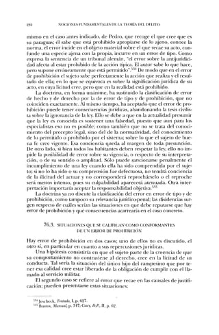 232                  NOt:lONES FUNDAMENTALES DE IA TEORÍA DEL DELITO


mismo en el caso antes indicado, de Pedro, que recoge el que cree que es
su paraguas; él sabe que está prohibido apropiarse de lo ajeno, conoce la
norma, el error incide en el objeto material sobre el que recae su acto, con-
t u n d e una especie íijena con la propia, incurre en un error de tipo. C o m o
expresa la sentencia de un tribunal alemán, "el error sobre la antijuridici-
dad afecta al estar prohibido de la acción típica. El autor sabe lo qvie hace,
pero supone erróneamente que está peniiitido".-^^^ De m o d o que en el error
de prohibición el sujeto sabe perfectamente la acción que realiza y el resul-
tado de ella; en lo que se equivoca es .sobre la significación jurídica d e su
acto, en cuya licitud cree, pero que en la realidad está prohibido.
       La doctrina, en forma u n á n i m e , h a sustituido la clasificación de error
de h e c h o y de d e r e c h o p o r la de error de tipo y de prohibición, que n o
coinciden exactamente. Al mismo tiempo, h a aceptado que el error d e pro-
hibición p u e d e tener consecuencias jurídicas, a b a n d o n a n d o la tesis civilis-
ta sobre la ignorancia de la ley. Ello se debe a que en la actualidad presumir
que la ley es conocida es sostener u n a falsedad, puesto que aun para los
especialistas eso ncj es posible; como también que no se trata del conoci-
miento del precepto legal, sino del d e la normatividad, del conocimiento
de lo permitido o prohibido por el sistema; sobre lo que el sujeto de bue-
n a fe cree vigente. Esa conciencia q u e d a al margen de toda presunción.
De otro lado, si bien todos los habitantes d e b e n respetar la ley, ello n o im-
pide la posibilidad de error sobre su vigencia, o respecto d e su interpreta-
ción, o de su sentido o amplitud. Sólo p u e d e sancionarse p e n a l m e n t e el
incumplimiento de u n a ley c u a n d o ella ha sido c o m p r e n d i d a por el suje-
to; si n o lo h a sido o su comprensión fue defectuosa, n o tendrá conciencia
de la ilicitud del actuar y n o corresponderá reprochárselo o el reproche
será m e n o s intenso, pues su culpabilidad aparecerá atenuada. Otra inter-
pretación importaría aceptar la responsabilidad objetiva.''''''
    La doctrina ya n o discute la clasificación del error en error de tipo y de
prohibición, como tampoco su relevancia jurídico-penal; las disidencias sur-
gen respecto de cuáles serían las situaciones en que debe reputarse que hay
error de prohibición y qué consecuencias acarrearía en el caso concreto.


            7 6 . 3 . SITUACIONES QUE SE CALIFICAN COMO CONFORMANTES
                              DE UN ERROR DE PROHIBICIÓN

Hay error d e prohibición en dos casos; u n o de ellos n o es discutido, el
otro sí, en particular en c u a n t o a sus repercusiones jurídicas.
      U n a hipótesis consistiría en q u e el sujeto parte de la creencia de que
su c o m p o r t a m i e n t o n o contraviene al d e r e c h o , cree en la licitud de su
conducta. Tal sería la situación del tínico hijo del campesino q u e p o r te-
n e r esa calidad cree estar liberado d e la obligación d e cumplir con el lla-
m a d o al servicio militar.
      El s e g u n d o caso se refiere al error q u e recae e n las causales d e justifi-
cación; p u e d e n presentarse estas situaciones:


      '•'•* Jescheck, Tratado, I, p. 627.
      ^•''Bu-stcs, Manual, p. 347; Cury, D.P., II, p. B2.
 