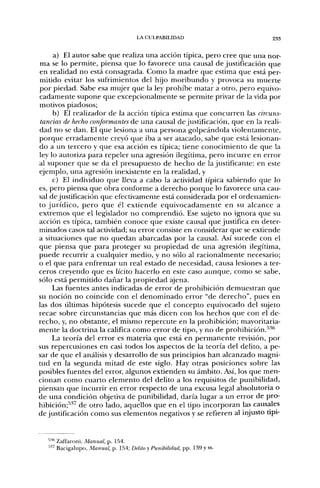 LA CULPABILIDAD                    233


     a) El autor sabe que realiza una acción típica, pero cree que una nor-
ma se lo permite, piensa que lo favorece una causal de justificación que
en realidad no está consagrada. Como la madre que estima que está per-
mitido evitar los sufrimientos del hijo moribundo y provoca su muerte
por piedad. Sabe esa mujer que la ley prohibe matar a otro, pero equivo-
cadamente supone que excepcionalmente se permite privar de la vida por
motivos piadosos;
     b) El realizador de la acción típica estima que concurren las circuns-
tancias de hecho conformantes áe una causal de justificación, que en la reali-
dad no se dan. El que lesiona a una persona golpeándola violentamente,
porque erradamente creyó que iba a ser atacado, sabe que está lesionan-
do a un tercero y que esa acción es típica; tiene conocimiento de que la
ley lo autoriza para repeler una agresión ilegítima, pero incurre en error
al suponer que se da el presupuesto de hecho de la justificante: en este
ejemplo, una agresión inexistente en la realidad, y
     c) El individuo que lleva a cabo la actividad típica sabiendo que lo
es, pero piensa que obra conforme a derecho porque lo favorece una cau-
sal de justificación que efectivamente está considerada por el ordenamien-
to jurídico, pero que él extiende equivocadamente en su alcance a
extremos que el legislador no comprendió. Ese sujeto no ignora que su
acción es típica, también conoce que existe causal que justifica en deter-
minados casos tal actividad; su error consiste en considerar que se extiende
a situaciones que no quedan abarcadas por la causal. Así sucede con el
que piensa que para proteger su propiedad de una agresión ilegítima,
puede recurrir a cualquier medio, y no sólo al racionalmente necesario;
o el que para enfrentar un real estado de necesidad, causa lesiones a ter-
ceros creyendo que es lícito hacerlo en este caso aunque, como se sabe,
sólo está permitido dañar la propiedad ajena.
     Las fuentes antes indicadas de error de prohibición demuestran que
su noción no coincide con el denominado error "de derecho", pues en
las dos últimas hipótesis sucede que el concepto equivocado del sujeto
recae sobre circunstancias que más dicen con los hechos que con el de-
recho, y, no obstante, el mismo repercute en la prohibición; mayoritaria-
mente la doctrina la califica como error de tipo, y no de prohibición.^'"'
     La teoría del error es materia que está en permanente revisión, por
sus repercusiones en casi todos los aspectos de la teoría del delito, a pe-
sar de que el análisis y desarrollo de sus principios han alcanzado magni-
tud en la segunda mitad de este siglo. Hay otras posiciones sobre las
posibles fuentes del error, algunos extienden su ámbito. Así, los que men-
cionan como cuarto elemento del delito a los requisitos de punibilidad,
piensan que incurrir en error respecto de una excusa legal absolutoria o
de una condición objetiva de punibilidad, daría lugar a un error de pro-
hibición;''''^ de otro lado, aquellos que en el tipo incorporan las causales
de justificación como sus elementos negativos y se refieren al injusto upi-


  '"'"' Zaffaroni, Manual, p. 1.54.
  •''" Bacigalupo, Manual, p. 154; Delito y Punibilidad, pp. 139 y ss.
 