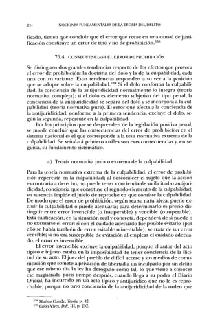 234                 NOCIONES FUNDAMENTALES DE LA TEORÍA DEL DELITO


ficado, tienen que concluir que el error que recae en una causal de justi-
ficación constituye un error de tipo y no de prohibición.^^*

                  76.4. CONSECUENCIAS DEL ERROR DE PROHIBICIÓN

Se distinguen dos grandes tendencias respecto de los efectos que provoca
el error de prohibición: la doctrina del dolo y la de la culpabilidad, cada
una con su variante. Estas tendencias responden a su vez a la posición
que se adopte sobre la culpabilidad.^''^ Si el dolo conforma la culpabili-
dad, la conciencia de la antijuridicidad normalmente lo integra (teoría
normativa compleja); si el dolo es elemento subjetivo del tipo penal, la
conciencia de la antijuridicidad se separa del dolo y se incorpora a la cul-
pabilidad (teoría normativa pura). El error que afecta a la conciencia de
la antijuridicidad: conforme a la primera tendencia, excluye el dolo, se-
gún la segunda, repercute en la culpabilidad.
     Por los principios que se desprenden de la legislación positiva penal,
se puede concluir que las consecuencias del error de prohibición en el
sistema nacional es el que corresponde a la tesis normativa extrema de la
culpabilidad. Se señalará primero cuáles son esas consecuencias y, en se-
guida, su fundamento sistemático.

             a) Teoría normativa pura o extrema de la culpabilidad
Para la teoría normativa extrema de la culpabilidad, el error de prohibi-
ción repercute en la culpabilidad; al desconocer el sujeto que la acción
es contraria a derecho, no puede tener conciencia de su ilicitud o antijuri-
dicidad, conciencia que constituye el segundo elemento de la culpabilidad;
su ausencia impide el juicio de reproche en que consiste la culpabilidad.
De modo que el error de prohibición, según sea su naturaleza, puede ex-
cluir la culpabilidad o puede atenuarla; para determinarlo es previo dis-
tinguir entre error invencible (o insuperable) y vencible (o superable).
Esta calificación, en la situación real y concreta, dependerá de si puede o
no excusarse el error: si con el cuidado adecuado fue posible evitarlo (por
ello se habla también de error evitable o inevitable), se trata de un error
vencible; si no era susceptible de evitación al emplear el cuidado adecua-
do, el error es invencible.
     El error invencible excluye la culpabilidad, porque el autor del acto
típico e injusto estaba en la imposibilidad de tener conciencia de la ilici-
tud de su acto. El juez del pueblo de difícil acceso y sin medios de comu-
nicación que somete a privación de libertad a un inculpado por un delito
que ese mismo día la ley ha derogado como tal, lo que viene a conocer
ese magistrado poco tiempo después, cuando llega a su poder el Diario
Oficial, ha incurrido en un acto típico y antijurídico que no le es repro-
chable, porque no tuvo conciencia de la antijuridicidad de la orden que

      538 Muñoz Conde, Teoría, p. 42.
      "9 Cobo-Vives, D.P., III, p. 252.
 