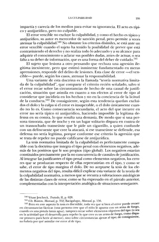 LA CULPABILIDAD                                        235


impartía y carecía de los medios para evitar su ignorancia. El acto es típi-
co y antijurídico, pero no culpable.
     El error vencible no excluye la culpabilidad, y como el hecho es típico y
antijurídico, su autor es merecedor de sanción penal, pero permite a veces
atenuar la culpabilidad.'''"' No obstante los criterios disímiles, se está ante un
error vencible cuando el sujeto ha tenido la posibilidad de prever que está
contraviniendo el derecho y no realiza todo lo adecuado y a su alcance para
adquirir el conocimiento o aclarar sus posibles dudas, antes de actuar, o sea
falta a su deber de información, que es una forma del deber de cuidado.'''*'
     El sujeto que lesiona a otro pensando que rechaza una agresión ile-
gítima inexistente, pero que estimó inminente fundamentado en meras
aprensiones, responde del delito de lesiones. Esta clase de error —el ven-
cible— puede, según los casos, atenuar la responsabilidad.
     Una variante de esta doctrina es la llamada "teoría normativa limita-
da de la culpabilidad", que comparte el criterio recién señalado, salvo si
el error recae sobre las circunstancias de hecho de una causal de justifi-
cación, situación que asimila en cuanto a sus efectos al error de tipo al
considerar que incidiría en los hechos y no en la conciencia de la licitud
de la conducta.^"*^ De consiguiente, segiin esta tendencia quedan exclui-
dos el dolo y la culpa si el error es insuperable, o el dolo únicamente cuan-
do no lo es. Como consecuencia secundaria, el acto del que incurre en
error no sería típico ni antijurídico, haciendo imposible la legítima de-
fensa en su contra, lo que resulta una demasía. De modo que si una per-
sona timorata, que de noche y en un lugar solitario dispara en contra de
un trasnochado transeúnte que le pide un cigarrillo, a quien confunde
con un delincuente que cree la atacará, si ese transeúnte se defiende, esa
defensa no sería legítima, porque conforme ese criterio la agresión que
se trata de repeler no puede calificarse de antijurídica.
     La tesis normativa limitada de la culpabilidad es perfectamente compa-
tible con la doctrina que integra el tipo penal con elementos negativos, ade-
más de los positivos que le son propios (tipo global). Los negativos estarían
constituidos precisamente por la no concurrencia de causales de justificación.
71 integrar las justificantes el tipo penal como elementos negativos, los erro-
res que se produzcan respecto de ellas repercutirían en el tipo, y como se
sabe, el error de tipo margina el dolo. De no aceptarse la tesis de los ele-
mentos negativos del tipo, resulta difícil explicar esta variante de la teoría de
la culpabilidad normativa, a menos que se recurra a valoraciones axiológicas
de Icis distintas clases de error, como se ha expresado en el párrafo anterior,
complementadas con la interpretación analógica de situaciones semejantes.


    •'""'VéaseJescheck, Tratado, II, p. 628.
    ^''" Cfr. Bustos, Manual, p. ,^52; Bacigalupo, Manual, p. 156.
    •'''^ Pero en este aspecto la tesis es discutible, toda vez que si bien el error puede recaer
en circunstancias fácticas (una persona cree que el niño le apunta con un arma de ruego,
cuando es una pistola lanza agua), tampoco recae sobre elementos objetivos del tipo (o sea
en la actividad que él desarrolla para repeler lo que cree es im arma de fuego, como dispa-
rar primero para herir al menor), sino sobre circunstancias ajenas al tipo; de consiguiente,
no habría por qué asimilar ese error al de tipo.
 