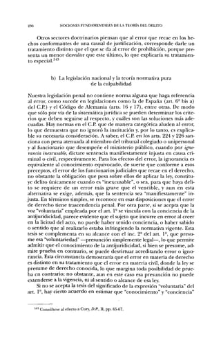 236                NOCIONES FUNDAMENTALES DE LA TEORL4 DEL DELITO


    Otros sectores doctrinarios piensan que al error que recae en los he-
chos conformantes de una causal de justificación, corresponde darle un
tratamiento distinto que el que se da al error de prohibición, porque pre-
senta un menor desvalor que este último, lo que explicaría su tratamien-
to especial.^'*''


             b) La legislación nacional y la teoría normativa pura
                               de la culpabilidad

 Nuestra legislación penal no contiene norma alguna que haga referencia
 al error, como sucede en legislaciones como la de España (art. 6- bis a)
 del C.P.) y el Código de Alemania (arts. 16 y 17), entre otras. De modo
 que sólo por vía de la sistemática jurídica se pueden determinar los crite-
 rios que deben seguirse al respecto, y cuáles son las soluciones más ade-
 cuadas. Hay normas en el C.P. que de manera categórica aluden al error,
 lo que demuestra que no ignoró la institución y, por lo tanto, es explica-
 ble su necesaria consideración. A saber, el C.P. en los arts. 224 y 226 san-
 ciona con pena atenuada al miembro del tribunal colegiado o unipersonal
 y al funcionario que desempeñe el ministerio público, cuando por igno-
 rancia inexcusable, dictare sentencia manifiestamente injusta en causa cri-
 minal o civil, respectivamente. Para los efectos del error, la ignorancia es
 equivalente al conocimiento equivocado, de suerte que conforme a esos
 preceptos, el error de los funcionarios judiciales que recae en el derecho,
 no obstante la obligación que pesa sobre ellos de aplicar la ley, constitu-
ye delito únicamente cuando es "inexcusable", o sea, para que haya deli-
 to se requiere de un error más grave que el vencible, y aun en esta
 alternativa se exige, además, que la sentencia sea "manifiestamente" in-
justa. En términos simples, se reconoce en esas disposiciones que el error
 de derecho tiene trascendencia penal. Por otra parte, si se acepta que la
 voz "voluntaria" empleada por el art. 1- se vincula con la conciencia de la
 antijuridicidad, parece evidente que el sujeto que incurre en error al creer
 en la licitud del acto, no puede haber tenido conciencia, o haber sabido
 o sentido que al realizarlo estaba infringiendo la normativa vigente. Esta
 tesis se complementa en su alcance con el inc. 2° del art. 1°, que presu-
 me esa "voluntariedad" —presunción simplemente legal—, lo que permite
 admitir que el conocimiento de la antijuridicidad, si bien se presume, ad-
 mite prueba en contrario, se puede desvirtuar acreditando error o igno-
 rancia. Esta circunstancia demostraría que el error en materia de derecho
 es distinto en su tratamiento que el error en materia civil, donde la ley se
 presume de derecho conocida, lo que margina toda posibilidad de prue-
 ba en contrario; no obstante, aun en este caso esa presunción no puede
 extenderse a la vigencia, ni al sentido o alcance de esa ley.
     Si no se acepta la tesis del significado de la expresión "voluntaria" del
art. 1°, hay cierto acuerdo en estimar que "conocimiento" y "conciencia"


      ' Consúltese al efecto a Cury, D.P., II, pp. 65-67.
 