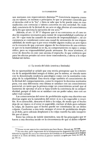 LA CULPABILIDAD                                   237


son nociones con repercusiones distintas.^'** Conciencia importa creen-
cia en valores, en normas o principios; lo que se presume conocido por
el derecho civil es la "ley", y bien se sabe que la ley puede estar en con-
tradicción con creencias o valores concretos en una sociedad. En reali-
dad, conciencia de la ilicitud de un acto es algo diverso al conocimiento
de la ley que sanciona la ejecución de ese acto.^'*^
     Además, el art. 11 N- 1- dispone que si no concurren en el caso to-
dos los requisitos necesarios para eximir de responsabilidad conforme al
art. 10 —que trata las causales de exención de responsabilidad—, tal cir-
cunstancia se considerará como una causal de atenuación de esa respon-
sabilidad, de modo que si por error evitable alguien realiza un acto típico
en la creencia de que concurre alguno de los elementos de una eximen-
te que en la materialidad no se da, su comportamiento es típico y antiju-
rídico, pero su responsabilidad puede atenuarse. En otros términos, el
error de derecho en este caso ateniia el reproche, lo que evidencia que
para los efectos penales tal error tiene trascendencia, y afecta a la culpa-
bilidad del delito.


                   c) La teoría del dolo (estricta y limitada)

En su oportunidad se señaló que esta teoría presupone que la concien-
cia de la antijuridicidad integra el dolor; por lo mismo, se vincula tanto
con la denominada tendencia psicológica como con la normativa com-
pleja de la culpabilidad. Esta teoría exige también el conocimiento de
la ilicitud del comportamiento, como lo requiere la doctrina normativa
pura, con una diferencia: esta última se satisface con un conocimiento
potencial, en tanto que la primera exige un conocimiento actual: que al
momento de ejecutar el acto se haya tenido la conciencia de su antijuri-
dicidad, porque el dolo no se satisface con un poder saber, sino con un
saber real y actual.
     Las consecuencias del error de prohibición según esta doctrina son
diversas según sea la naturaleza del error: si es o no superable o venci-
ble. Si es invencible, descarta el dolo y la culpa, de modo que el hecho
deja de ser típico; si el error es superable, excluye al dolo pero subsiste
la culpa, de manera que el hecho puede ser constitutivo de un delito
culposo. Conforme a esta tesis, siempre el error de prohibición despla-
za al dolo, pero además desplazará a la culpa cuando ha sido insupera-
ble por el autor.
     Entre las críticas de índole sistemática, una de las principales que se
hacen a esta doctrina incide en la circunstancia de que el delito culposo



    544 Véanse en este aspecto los comentarios que hace Bustos, Manual, pp. 347-34o.
    ''''' En esta obra, parte importante de la fundamentación dogmática del error de prcH
hibición ha seguido de cerca los comentarios de Córdoba en El Conocimiento de la Antijun-
dicidad en la Teoría del Delito; doctrina al parecer también acogida por Cury en D.P., II,
pp. 69 y ss.
 