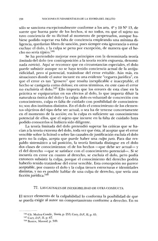 238                 NOCIONES FUNDAMENTALES DE lA. TEORÍA DEL DELITO


sólo se sanciona excepcionalmente conforme a los arts. 4" y 10 N- 13, de
suerte que buena parte de los hechos, si no todos, en que el sujeto no
tuvo conciencia de su ilicitud al momento de perpetrarlos, aunque hu-
biese podido superar esa falta de conciencia empleando una mínima di-
ligencia, quedarían libres de sanción, pues siempre esta ignorancia o error
excluye el dolo, y la culpa se pena por excepción, de manera que el he-
cho no sería típico.'''*'^
     Se ha pretendido mejorar esos principios con la denominada teoría
limitada del dolo (en contraposición a la teoría recién expuesta, denomi-
nada estricta). Aquí se reconoce que en circunstancias especiales, el dolo
puede subsistir aunque no se haya tenido conciencia actual de la antiju-
ridicidad, pero sí potencial, tratándose del error evitable. Aiin más, en
situaciones donde el autor incurre en una evidente "ceguerajurídica", en
que el error es tan "grosero" que resulta inexplicable e inaceptable, el
hecho se castigaría como doloso; en otros términos, en este caso el error
no excluiría el dolo.'''*'^ Ello importa que los errores de esta clase en la
práctica se equipararían en sus efectos al dolo, lo que importa diluir la
naturaleza óntica del dolo y la culpa: dolo es voluntad de concreción con
conocimiento, culpa es falta de cuidado con posibilidad de conocimien-
to; son dos institutos distintos. En el dolo el conocimiento de los elemen-
tos objetivos del tipo debe ser actual, o sea ha de tenerse concretamente
en el momento de la acción; en la culpa es suficiente un conocimiento
potencial de ellos, que el sujeto que incurre en la falta de cuidado haya
podido conocerlos si hubiera sido diligente.
     La teoría limitada del dolo pretendió superar las críticas que se ha-
cían a la teoría extrema del dolo, toda vez que ésta, al aceptar que el error
vencible sobre la licitud o sobre las causales de justificación excluía el dolo
pero no la culpa, acepta que puede haber una culpa juris. Para dar res-
paldo sistemático a tal posición, la teoría limitada distingue en el dolo
dos clases de conocimientos: el de los hechos —que debe ser actual— y
el del derecho —que se satisface con el conocimiento potencial—. Si se
incurría en error en cuanto al derecho, se excluía el dolo, pero podía
entonces subsistir la culpa, porque el conocimiento del derecho podría
haberlo tenido tratándose del error vencible. Esta concepción no parece
aceptable, por cuanto el dolo y la culpa tienen estructuras e identidades
distintas, y no es posible hablar de una culpa de derecho, que sería una
ficción jurídica. ^''^


             7 7 . LAS CAUSALES DE INEXIOIBILIDAD DE OTRA CONDUCTA

El tercer elemento de la culpabilidad lo conforma la posibilidad de que
se pueda exigir al autor un comportamiento conforme a derecho. En su


      "'' Cfr. Muñoz Conde, Teoría, p. 253; Cury, D.P., H, p. 65.
      '"••" Cur', D.P., II, p. 67.
      ''''" Bustos, Manual, p. 349.
 