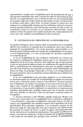 LA CULPABILIDAD                            239


oportunidad se explicó que el legislador parte del presupuesto de que a
una persona imputable que tiene conciencia sobre la trascendencia jurí-
dica de su comportamiento, por el hecho de vivir en una sociedad dada
se le puede exigir que tenga conductas adecuadas a lo que el ordenamien-
to declara como justo, como lícito. Al mismo tiempo se indicó que esta
exigencia es comprensible siempre que los individuos enfrenten situacio-
nes que puedan calificarse como alternativas normales de vida; si tales cir-
cunstancias varían en extremo en un momento determinado, resulta
ineficaz el derecho penal como medio motivador de comportamientos lí-
citos y, por ello, también la punibilidad de tales conductas.


     78. NATURALEZA DEL PRINCIPIO DE LA INEXIGIBILIDAD

Se pueden distinguir varios criterios sobre la naturaleza de la inexigibili-
dad de otra conducta: a) aquellos que la consideran como una causa su-
pralegal de inculpabilidad, o b) como principio subentendido en el
sistema penal, fiandamentador de causales de inculpabilidad concretamen-
te en él reglamentadas, y c) como un principio de naturaleza reguladora
en el sistema penal.
     a) La no exigibilidad de otra conducta constituiría un criterio que
no requiere consagración legislativa, puesto que es un instrumento de
adaptación de la ley al caso concreto: sería suficiente que el sujeto proba-
ra que en una situación dada no estuvo en condiciones de respetar los man-
datos o prohibiciones de ordenamiento, para que no pudiera culpársele
por ello. Esta tendencia fue sostenida por autores como Goldschmidt y Ji-
ménez de Asúa. La principal crítica que se le hace es la inseguridad jurí-
dica que involucra, pues no existirían normas definidas que establecieran
la culpabilidad.
     b) La no exigibilidad como principio implícito en el ordenamien-
to, fundamentador de causales de inculpabilidad recogidas excepcional-
mente por el derecho penal. Autores como Bettiol y Scarano piensan
que el legislador, al recoger el principio en los casos concretos que con-
sagra como causales de no exigibilidad, lo incorpora como fundamen-
to sistemático, el que puede emplearse en situaciones no expresamente
regladas, aplicándolo por analogía bonam parte. En el sistema nacional
ello sería posible en atención a que los preceptos constitucionales no
lo impiden.
     c) Autores alemanes, como Henkel, seguido luego por Mezger, sos-
tienen que el principio de no exigibilidad tiene naturaleza reguladora
—no normativa—, tanto para el legislador como para el juez, no sólo en
cuanto a la culpabilidad, sino también respecto de la tipicidad y de la an-
tijuridicidad. Sería principio regulativo, y no normativo, porque no im-
porta una regla de cómo apreciar, sino que constituye un criterio rector
que permite al creador de la ley, y a quien la aplica, determinar los mar-
cos de referencia de las distintas instituciones. Esto puede suceder en re-
lación a las diversas eximentes, al fijar los límites de la legítima defensa,
o del estado de necesidad, por ejemplo. Esta corriente de pensamiento
 