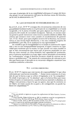 240               NOCIONES FUNDAMENTALES DE LA TEORÍA DEL DELITO


cree que el principio de la no exigibilidad sobrepasa el campo del dere-
cho penal y es un instrumento lítil para las diversas ramas del derecho,
así la civil, la administrativa, etc.'''*^


            79. LAS CAUSALES DE NO EXIGIBILIDAD DEL C.P.

En el C.P., el art. 10 N" 9- consagra dos circunstancias eximentes de res-
ponsabilidad fundamentadas en el principio de no exigibilidad: a) el miedo
insuperable, y b) la fuerza irresistible, que para algunos son formas de pre-
sentación del estado de necesidad exculpante. Además, en nuestro siste-
ma penal se puede mencionar como tercera cau.sal la obediencia debida. Hay
autores que incluyen entre estas causales al encubrimiento de pariente
(art. 17 inc. final), pero para amplios sectores de la doctrina, esa circuns-
tancia es una excusa legal absolutoria, o sea una condición negativa de
punibilidad y, por ello, no se analizará en esta oportunidad.^^"
     Se considera que la inexigibilidad no se funda en ausencia de capaci-
dad, o sea en una inimputabilidad temporal, el sujeto conserva su capa-
cidad para motivarse por la norma. Lo que sucede con estas causales es
que se dan circunstancias que hacen que el proceso motivador no ten-
dría un curso normal: en otros términos, hay capacidad de motivación,
pero el proceso motivador es el que sigue cauces anormales al encontrar
un "contramotivo" al que el derecho reconoce virtud de enervar sus ór-
denes o prohibiciones.-''''' Se trataría de contramotivos de relevancia jurí-
dica que hacen que el afectado no se encuentre obligado a mantener una
conducta conforme a derecho.


                            7 9 . 1 . LA FUERZA IRRESISTIBLE

El art. 10 N° 9- expresa que está exento de responsabilidad "el que obra
violentado por una fuerza irresistible...". Existe cierto consenso en el sen-
tido de que la fuerza a que se refiere el legislador es la "vis compulsiva".
No alude el precepto a la "vis absoluta", que es la fuerza física que trans-
forma al sujeto en instrumento; cuando la fuerza material es absoluta, no
obliga a una persona a hacer lo que no quiere, sino que la convierte en
un objeto, no existe acción de su parte y, de consiguiente, no puede ha-
blarse de culpabilidad.'•''^



     •'''^ En este párrafo se siguieron en parte las explicaciones de Sáinz Cantero, Lecciones,
III, pp. 101 y ss.
     550 véase Garrido, Etapas de Ejecución, p. 438; la consideran causal de inexigibilidad Et-
cheberry, D.R, II, p. 78; Cury, D.R, II, pp. 78-79; Novoa, Curso, I, p. 607.
     •'•^'' Muñoz Conde, Teoría, p. 266. En el mismo sentido, Cury, D.R, II, p. 77, aunque pone
el acento en aspectos de naturaleza psicológica más que normativos.
     '••^ Opinan en sentido diverso Fuensalida y Novoa, para quienes la eximente se refiere a
la fuerza física (Concordancias, 1, p. 61 y Curso, I, p. 279, respectivamente).
 