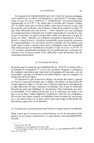 LA CULPABILIDAD                                      241


     Los argumentos fundamentales que van en pro de lo antes señalado,
a los cuales Cury se refiere extensamente y con acierto,'''''' inciden, entre
otros, en que las voces "violencia" e "intimidación" son frecuentemente
equiparadas en el C.P.,''''^ de modo que el sentido del término "violen-
cia" es válido tanto para la fuerza física como para la moral, lo que está
de acuerdo, por lo demás, con el alcance obvio de la palabra. La frase "el
que obra violentado por una fuerza...", dice relación con una actividad,
un comportamiento realizado por el sujeto presionado por una fuerza. Así,
el que es lanzado con gran energía física sobre otra persona a la que le-
siona, no "obra". Además, no resultaría razonable la disposición si consi-
derara —como lo hace— al miedo insuperable como causal de exención
de responsabilidad, y no a la fuerza moral irresistible. En este último caso
existe igual motivo y quizás mayor para catalogarlo como de inexigibili-
dad, situación que no modificaría un ápice el que en el art. 11 N™ 3-, 4-
y 5° se hayan considerado un grupo de circunstancias que, teniendo vin-
culación con la fuerza moral, sean calificadas como atenuantes (las de-
nominadas pasionales).


                                a) Concepto de fuerza

De modo que la causal de excusabilidad del art. 10 N- 9° se refiere sólo a
la llamada vis compulsiva,"'^'^ o sea a un incentivo exógeno o endógeno
de cualquier naturaleza que repercute en la psiquis del afectado, con tal
intensidad —aunque sin anular su facultad volitiva— que lo compele a la
realización del acto típico.
     Lo relevante es que la fuerza se dirige a la mente del sujeto, y puede
ser moral o material, siempre que se dirija a decidirlo a la ejecución del
comportamiento típico; en todo caso, la fuerza material en esta hipótesis
es algo diferente a la que constituye vis absoluta. Así, el que es torturado
físicamente para que falsifique un documento obra violentado por fuer-
za irresistible, en la misma forma que si se le amenaza con matar a su
hija si no lo hace: ambas hipótesis constituyen casos de vis compulsiva.
No sucede otro tanto cuando un individuo toma la mano de una perso-
na, y con fuerza física se la hace mover para que haga la alteración del
documento, pues esto es vis absoluta.


b) Condiciones necesarias para que la fuerza tenga carácter exculpante

Debe reunir por lo menos tres características: a) ser de naturaleza com-
pulsiva; b) ser actual o inminente, y c) que alcance una intensidad deter-
minada.

   ''•' Cury, Ü.R, II, p. 80.
    "•i Etcheberry, con amplitud, D.P., III, p. 296.
   '"'' Cfr Fernández, Pedro, Ü.R, p. 96; Labatut, D.R, I, p. 43; Etcheberry, D.R, I, p. 258;
Cury, D.R, II, p. 82,
 