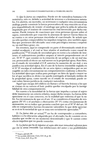 242                  NOCIONES FUNDAMENTALES DE LA TEORLV DEL DELITO


      1) Que la fuerza sea compulsiva. Puede ser de naturaleza humana o fe-
 noméiiica, esto es, debido a actividad de terceros o a fenómenos natura-
 les. Un aluvión, un incendio, un terremoto o cualquier otra circunstancia
 análoga puede constituir la fuerza provocadora de una reacción en el su-
jeto imposibilitado de resistir: el náufrago que pelea la tabla de salvación
 impulsado por el instinto de conservación está favorecido por dicha exi-
 mente. Puede tratarse de coacciones que otras personas ejerzan sobre el
 sujeto, entendiendo por coacción la amenaza de ejercer fuerza física en
 su contra o en otras personas vinculadas al coaccionado. Se señaló que
 no sólo quedan comprendidos los impulsos exógenos, sino también aque-
 llos que provienen del afectado: una crisis psicológica intensa y sorpresi-
va, un mal físico grave, etc.
      En resumen, aquí se comprende en parte el denominado estado de ne-
 cesidad exculpante, y al cual se hizo alusión al analizarlo como causal de
justificación.''''^ El estado de necesidad gira en torno a la colisión de inte-
 reses; el ordenamiento jurídico ampara al interés preponderante en el
 art. ION- 7-, que consiste en la evitación de un peligro o de un mal ma-
 yor, provocando al efecto un mal menor en la propiedad ajena. Pues bien,
 en el estado de necesidad el C.P. autoriza la causación de un mal, o sea
justifica esa actividad típica. En el caso de la fuerza irresistible reglada en
 el N- 9- exculpa al realizador de un acto típico y antijurídico por no ser
 exigible en tales circunstancias un comportamiento conforme a derecho.
 La actividad típica que realiza para proteger un bien de igual o mayor va-
 lor al que sacrifica es ilícita y no queda restringida al limitado ámbito de
la propiedad ajena, como sucede en el estado de necesidad; puede re-
 caer sobre bienes jurídicos de cualquier naturaleza.
      Aquel que escapa del edificio en llamas y al hacerlo lesiona a los que
 se cruzan en su carrera al huir, podría quedar exculpado por la inexigi-
 bilidad de otro comportamiento.
      En cuanto a la moralidad de la fuerza que impulsa a actuar al sujeto
 debe mantenerse un criterio relativo, mejor dicho neutro. La fuerza debe
 apreciarse en el caso concreto, en la realidad que enfrenta el que la su-
fre. La circunstancia de que en el art. 11 se consideren el impulso de ven-
 ganza (N° 4°) y el arrebato y obcecación (N- 5°) como circunstancias de
atenuación, no es índice que permita concluir que en el N° 9" del art. 10
 sólo se comprenden fuerzas éticamente valorables; lo que debe apreciar-
 se es si en la sociedad de que se trata son socialmente apreciadas.''''^
    2) La fuerza debe ser actual;^^^ no ha de corresponder a costumbres,
hábitos o a la educación adquirida por el afectado; ha de consistir en es-
tímulos que recibe en un momento determinado y que le causan como
efecto impulsos que no puede controlar.
    3) La fuerza que ha de impulsar al sujeto debe tener intensidad suficiente para
que éste la sienta irresistible. Las inhibiciones del autor y sus posibilidades

      •''•'' Supra, párrafo 29.
      5 " En sentido diferente, Cury, D.P., II, p. 82.
      "» Cfr. Cury, D.P., II, p. 83.
 