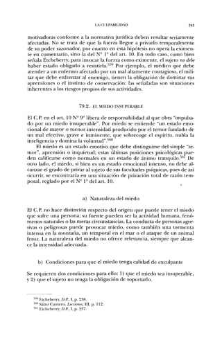LA CULPABILIDAD                    243


motivadoras conforme a la normativa jurídica deben resultar seriamente
afectadas. No se trata de que la fuerza llegue a privarlo temporalmente
de su poder razonador, por cuanto en esta hipótesis no opera la eximen-
te en comentario, sino la del N- P del art. 10. En todo caso, como bien
señala Etcheberry, para invocar la fuerza como eximente, el sujeto no debe
haber estado obligado a resistirla.'"'^ Por ejemplo, el médico que debe
atender a un enfermo afectado por un mal altamente contagioso, el mili-
tar que debe enfrentar al enemigo, tienen la obligación de dominar sus
aprensiones o el instinto de conservación: las señaladas son situaciones
inherentes a los riesgos propios de sus actividades.


                             7 9 . 2 . EL MIEDO INSUPERABLE

El C.P. en el art. ION" 9" libera de responsabilidad al que obra "impulsa-
do por un miedo insuperable". Por miedo se entiende "un estado emo-
cional de mayor o menor intensidad producido por el temor fundado de
un mal efectivo, grave e inminente, que sobrecoge el espíritu, nubla la
inteligencia y domina la voluntad".^''''
    El miedo es un estado emotivo que debe distinguirse del simple "te-
mor", aprensión o inquietud; estas últimas posiciones psicológicas pue-
den calificarse como normales en un estado de ánimo tranquilo.'*''' De
otro lado, el miedo, si bien es un estado emocional intenso, no debe al-
canzar el grado de privar al sujeto de sus facultades psíquicas, pues de así
ocurrir, se encontraría en una situación de privación total de razón tem-
poral, reglado por el N° 1" del art. 10.


                               a) Naturaleza del miedo

El C.P. no hace distinción respecto del origen que puede tener el miedo
que sufre una persona; su fuente pueden ser la actividad humana, fenó-
menos naturales o las meras circunstancias. La conducta de personas agre-
sivas o peligrosas puede provocar miedo, como también una tormenta
intensa en la montaña, un temporal en el mar o el ataque de un animal
feroz. La naturaleza del miedo no ofrece relevancia, siempre que alcan-
ce la intensidad adecuada.


    b) Condiciones para que el miedo tenga calidad de exculpante

Se requieren dos condiciones para ello: 1) que el miedo sea insuperable,
y 2) que el sujeto no tenga la obligación de soportarlo.


  ™ Etcheberry, D.R, I, p. 238.
      *
  "''" Sáinz Cantero, Lecciones, III, p. 112.
  •••'' Etcheberr)', D.R, 1, p. 237.
 