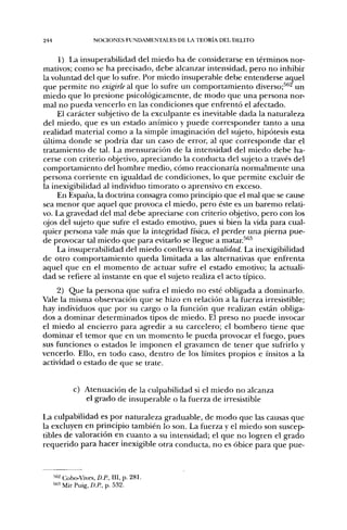 244                    NOCIONES FUNDAMENTALES DE LA TEORÍA DEL DELITO


     1) La insuperabilidad del miedo ha de considerarse en términos nor-
mativos; como se ha precisado, debe alcanzar intensidad, pero no inhibir
la voluntad del que lo sufre. Por miedo insuperable debe entenderse aquel
que permite no exigirle al que lo sufre un comportamiento diverso;^''^ un
miedo que lo presione psicológicamente, de modo que una persona nor-
mal no pueda vencerlo en las condiciones que enfrentó el afectado.
     El carácter subjetivo de la exculpante es inevitable dada la naturaleza
del miedo, que es un estado anímico y puede corresponder tanto a una
realidad material como a la simple imaginación del sujeto, hipótesis esta
última donde se podría dar un caso de error, al que corresponde dar el
tratamiento de tal. La mensuración de la intensidad del miedo debe ha-
cerse con criterio objetivo, apreciando la conducta del sujeto a través del
comportamiento del hombre medio, cómo reaccionaría normalmente una
persona corriente en igualdad de condiciones, lo que permite excluir de
la inexigibilidad al individuo timorato o aprensivo en exceso.
     En España, la doctrina consagra como principio que el mal que se cause
sea menor que aquel que provoca el miedo, pero éste es un baremo relati-
vo. La gravedad del mal debe apreciarse con criterio objetivo, pero con los
ojos del sujeto que sufre el estado emotivo, pues si bien la vida para cual-
quier persona vale más que la integridad física, el perder una pierna pue-
de provocar tal miedo que para evitarlo se llegue a matar.^^^
     La insuperabilidad del miedo conlleva su actualidad. La inexigibilidad
de otro comportamiento queda limitada a las alternativas que enfrenta
aquel que en el momento de actuar sufre el estado emotivo; la actuali-
dad se refiere al instante en que el sujeto realiza el acto típico.
    2) Que la persona que sufra el miedo no esté obligada a dominarlo.
Vale la misma observación que se hizo en relación a la fuerza irresistible;
hay individuos que por su cargo o la función que realizan están obliga-
dos a dominar determinados tipos de miedo. El preso no puede invocar
el miedo al encierro para agredir a su carcelero; el bombero tiene que
dominar el temor que en un momento le pueda provocar el fuego, pues
sus funciones o estados le imponen el gravamen de tener que sufrirlo y
vencerlo. Ello, en todo caso, dentro de los límites propios e ínsitos a la
actividad o estado de que se trate.


              c) Atenuación de la culpabilidad si el miedo no alcanza
                 el grado de insuperable o la fuerza de irresistible

La culpabilidad es por naturaleza graduable, de modo que las causas que
la excluyen en principio también lo son. La fuerza y el miedo son suscep-
tibles de valoración en cuanto a su intensidad; el que no logren el grado
requerido para hacer inexigible otra conducta, no es óbice para que pue-



      '62 Cobo-Vives, D.P., III, p . 2 8 1 .
      563 ^^¡j. pyjg^ J)p p 532.
 