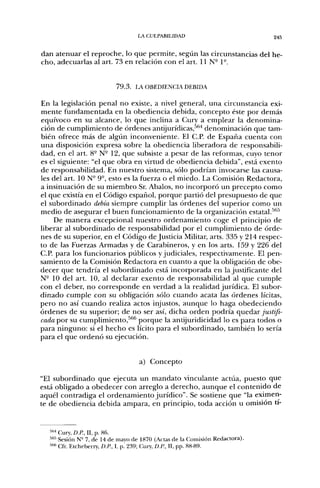LA CULPABILIDAD                              245


dan atenuar el reproche, lo que permite, según las circunstancias del he-
cho, adecuarlas al art. 73 en relación con el art. 11 N- 1-.


                           7 9 . 3 . LA OBEDIENCIA DEBIDA

En la legislación penal no existe, a nivel general, una circunstancia exi-
mente fundamentada en la obediencia debida, concepto éste por demás
equívoco en su alcance, lo que inclina a Cury a emplear la denomina-
ción de cumplimiento de órdenes antijurídicas,''*''* denominación que tam-
bién ofrece más de algiin inconveniente. El C.P. de España cuenta con
una disposición expresa sobre la obediencia liberadora de responsabili-
dad, en el art. 8° N- 12, que subsiste a pesar de las reformas, cuyo tenor
es el siguiente: "el que obra en virtud de obediencia debida", está exento
de responsabilidad. En nuestro sistema, sólo podrían invocarse las causa-
les del art. ION- 9°, esto es la fuerza o el miedo. La Comisión Redactora,
a insinuación de su miembro Sr. Abalos, no incorporó un precepto como
el que existía en el Código español, porque partió del presupuesto de que
el subordinado debía siempre cumplir las órdenes del superior como un
medio de asegurar el buen funcionamiento de la organización estatal.''''^
    De manera excepcional nuestro ordenamiento coge el principio de
liberar al subordinado de responsabilidad por el cumplimiento de órde-
nes de su superior, en el Código de Justicia Militar, arts. 335 y 214 respec-
to de las Fuerzas Armadas y de Carabineros, y en los arts. 159 y 226 del
C.P. para los funcionarios públicos y judiciales, respectivamente. El pen-
samiento de la Comisión Redactora en cuanto a que la obligación de obe-
decer que tendría el subordinado está incorporada en la justificante del
N- 10 del art. 10, al declarar exento de responsabilidad al que cumple
con el deber, no corresponde en verdad a la realidad jurídica. El subor-
dinado cumple con su obligación sólo cuando acata las órdenes lícitas,
pero no así cuando realiza actos injustos, aunque lo haga obedeciendo
órdenes de su superior; de no ser así, dicha orden podría quedar justifi-
cada por su cumplimiento,^'''' porque la antijuridicidad lo es para todos o
para ninguno: si el hecho es lícito para el subordinado, también lo sería
para el que ordenó su ejecución.


                                    a) Concepto

"El subordinado que ejecuta un mandato vinculante actúa, puesto que
está obligado a obedecer con arreglo a derecho, aunque el contenido de
aquél contradiga el ordenamiento jurídico". Se sostiene que "la eximen-
te de obediencia debida ampara, en principio, toda acción u omisión ti-


  "•*" Cury, DE, II, p. 86.
  •"''•"' Sesión N= 7, de 14 de mayo de 1870 (Actas de la Comisión Redactora).
  ^'^'^ Cfr. Etcheberry, D.R, I, p. 239; Clury, D.R, II, pp. 88-89.
 