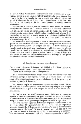LA CULPABILIDAD                            247


pie con su deber. Normalmente se reconocen como excepciones al prin-
cipio de obediencia, las órdenes evidentemente injustas o que quedan fue-
ra de la órbita de la vinculación que se forma entre el que manda y el
que debe obedecer. En los demás casos el subordinado piensa que cum-
pliendo las órdenes que recibe, su comportamiento se enmarca dentro
de la licitud.
     No obstante lo señalado, se hace referencia a dos formas de obedien-
cia: la absoluta y la relativa. La relativa permite al subordinado obedecer
sólo las órdenes lícitas, las que quedan dentro del campo que abarca su
subordinación; las demás no está obligado a cumplirlas, más aiin, no debe
ejecutarlas, pues al hacerlo incurre en un acto típico y antijurídico. El sis-
tema recién consignado es el que constituye la regla general en nuestro
ordenamiento jurídico.
     La obediencia absoluta procede cuando el subordinado tiene la obli-
gación de cumplir toda orden que recibe de su superior en la esfera a
que está sometido, aunque sea antijurídica. Se habla de obediencia ciega
cuando no tiene facultad para examinar su posible ilicitud, y de reflexiva
cuando puede examinarla; si aparece como claramente antijurídica, la
representará a su superior, quien si insiste en que la cumpla se hace per-
sonalmente responsable, y si bien el subordinado debe ejecutarla, queda
—a su vez— liberado de responsabilidad.


                 c) Condiciones para que opere la causal

Para que opere la causal de falta de exigibilidad, la doctrina exige que se
cumplan condiciones de carácter objetivo y subjetivo.
    Las de naturaleza objetiva son las siguientes:
     1) Es necesaria la existencia de una relación de subordinación en una
estructura jerárquica con vigencia jurídica valedera; no puede invocarse
como tal la subordinación que existe en la banda de delincuentes en re-
lación a la jefatura de la misma;
    2) La orden impartida debe quedar dentro del ámbito de las funcio-
nes que crea la relación jurídica de subordinación y siempre que cumpla
con las formalidades que le sean propias en cuanto a su extensión y co-
municación;
     3) Que no aparezca manifiestamente como ilícita, que su contrarie-
dad con el derecho no sea evidente, pues de no ser así podría entrabarse
la administración al quedar el subalterno facultado para no acatar la or-
den por la simple duda que se le pueda plantear sobre su legalidad.
     Este principio se desprende de los casos reglados en el derecho posi-
tivo, como el art. 226, que señala que los jueces y los fiscales no pueden
negarse a cumplir las órdenes de sus superiores, "a menos de ser evidente-
 mente contrarias a las leyes". Otro tanto sucede con el art. 335 del C. de
J.M., que se refiere a "la orden (que) tienda notoriamente a la perpetra-
ción de un delito". De manera que si la orden en apariencia es legiüma
 