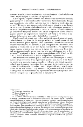 248               NOCIONES FUNDAMENTALES DE LA TEORÍA DEL DELITO


tanto substancial como formalmente, su cumplimiento por el subalterno
queda amparado por la causal de inculpabilidad.
     En el aspecto subjetivo también han de concurrir ciertas condiciones
para que opere la causal: el ánimo y conciencia del subordinado de que
está cumpliendo una orden legítima, que no es típica ni contraria a de-
recho.^^' De modo que no concurrirá el elemento subjetivo y, por lo tan-
to, no operará la causal, si el subordinado realiza el acto por su cuenta y
no en el cumplimiento preciso de la orden, o cuando cumpliéndola ten-
ga conciencia de que se trata de una orden antijurídica, como también
cuando incurra en imprudencia temeraria (art. 490) al no captar la ile-
galidad de la orden, que pudo y debió haber reparado.''^'
     En el cumplimiento de una orden antijurídica puede darse de parte
del subalterno una situación de error que deberá ser tratado como tal. Así
sucede si estima que es legítimo tanto substancial como formalmente el
mandato que recibe, no siéndolo, o que su superior está facultado para
ordenar la realización de un acto típico y antijurídico. No operará esta
causal cuando el sujeto que cumple la orden con conciencia de su ilici-
tud, actúa coercionado por su superior, amenazándolo para que la lleve
a efecto,^'^•^ aquí podría darse la situación reglada en el N- 9° del art. 10,
o sea la fuerza irresistible o el miedo insuperable, segtin el caso.
     Ha de tenerse en cuenta que el subordinado debe cumplir la orden,
aunque tenga conciencia de su ilegitimidad, cuando está sujeto a un deber
de obediencia absoluta ciega, y cuando es reflexiva sólo podrá represen-
tarla al superior como contraria a derecho, pero si éste insiste en su eje-
cución, deberá acatarla: en ambos casos el responsable es el superior que
la dio. En los arts. 226 del C.P. y 335 del C. de Justicia Militar se establece
la obligación del subordinado de representar la orden al superior, para
quedar exculpado de responsabilidad al cumplirla.^^'^




    •"' Cerezo Mir, Curso, II, p. 78.
    •'''2 Bustos, Manual, p. 224.
    " 3 Cury, D.P., II, p. 93.
    "'''^ El Estatuto Administrativo (Ley N- 18.834, de 1989) contiene dos disposiciones que
se refieren a la obediencia de los funcionarios públicos; los arts. 55 letra f) y 56. La primera
disposición impone la obligación a cada fimcionario de "obedecer las órdenes impartidas
por el superior jerárquico", y la segunda prescribe que "si el funcionario estimare ilegal una
orden deberá representarla por escrito, y si el superior la reitera en igual forma, aquél de-
berá cumplirla, quedando exento, de toda responsabilidad, la cual recaerá por entero en el
superior que hubiere insistido en la orden". Estas disposiciones sientan el principio de la
obediencia reflexiva en la administración ptiblica, pero estimamos que se refieren a las ór-
denes ilegales que no disponen la ejecución de un acto típico, o sea de un delito, pues en
este tíltimo caso, aunque insista el superior, el fupcionario subordinado no debe cumplir la
orden, la obediencia debida en materia administrativa no puede extenderse a la ejecución
de delitos penales.
 