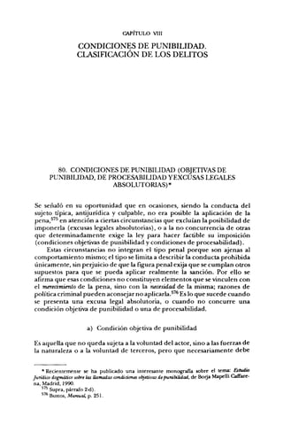 CAPITULO VIII

                    CONDICIONES DE PUNIBILIDAD.
                    CLASIFICACIÓN DE LOS DELITOS




         80. CONDICIONES DE PUNIBILIDAD (OBJETIVAS DE
       PUNIBILIDAD, DE PROCESABILIDAD YEXCUSAS LEGALES
                        ABSOLUTORIAS)*


Se señaló en su oportunidad que en ocasiones, siendo la conducta del
sujeto típica, antijurídica y culpable, no era posible la aplicación de la
pena,^'^ en atención a ciertas circunstancias que excluían la posibilidad de
imponerla (excusas legales absolutorias), o a la no concurrencia de otras
que determinadamente exige la ley para hacer factible su imposición
(condiciones objetivas de punibilidad y condiciones de procesabilidad).
     Estas circunstancias no integran el tipo penal porque son ajenas al
comportamiento mismo; el tipo se limita a describir la conducta prohibida
únicamente, sin perjuicio de que la figura penal exija que se cumplan otros
supuestos para que se pueda aplicar realmente la sanción. Por ello se
afirma que esas condiciones no constituyen elementos que se vinculen con
el meredmiento de la pena, sino con la necesidad de la misma; razones de
política criminal pueden aconsejar no aplicarla.^^ Es lo que sucede cuando
se presenta una excusa legal absolutoria, o cuando no concurre una
condición objetiva de punibilidad o una de procesabilidad.


                        a) Condición objetiva de punibilidad

Es aquella que no queda sujeta a la voluntad del actor, sino a las fuerzas de
la naturaleza o a la voluntad de terceros, pero que necesariamente debe


    * Recientemente se ha publicado una interesante monografía sobre el tenna: Estudio
Jurídico dogmático sobre las llamadas condiciones objetivas de punibilidad, de Borja Mapelli Cafifare-
na, Madrid, 1990.
        Supra, párrafo 2-d).
    *'** Bustos, Manual, p. 251.
 