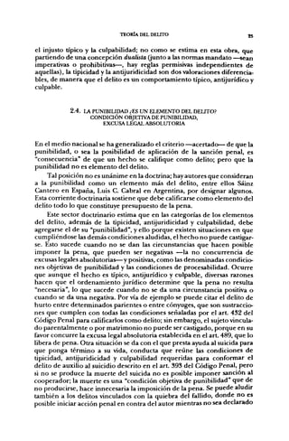 TEORÍA DEL DELITO                            25

el injusto típico y la culpabilidad; no como se estima en esta obra, que
partiendo de una concepción dualista (junto a las normas mandato —sean
imperativas o prohibitivas—, hay reglas permisivas independientes de
aquellas), la tipicidad y la antijuridicidad son dos valoraciones diferencia-
bles, de manera que el delito es un comportamiento típico, antijurídico y
culpable.


            2.4.
                   CONDICIÓN OBJETIVA DE PUNIBILIDAD,
                      EXCUSA LEGAL ABSOLUTORIA


En el medio nacional se ha generalizado el criterio —acertado— de que la
punibilidad, o sea la posibilidad de aplicación de la sanción penal, es
"consecuencia" de que un hecho se califique como delito; pero que la
punibilidad no es elemento del delito.
     Tal posición no es unánime en la doctrina; hay autores que consideran
a la punibilidad como un elemento más del delito, entre ellos Sáinz
Cantero en España, Luis C. Cabral en Argentina, por designar algunos.
Esta corriente doctrinaria sostiene que debe calificarse como elemento del
delito todo lo que constituye presupuesto de la pena.
     Este sector doctrinario estima que en las categorías de los elementos
del delito, además de la tipicidad, antijuridicidad y culpabilidad, debe
agregarse el de su "punibilidad", y ello porque existen situaciones en que
cumpliéndose las demás condiciones aludidas, el hecho no puede castigar-
se. Esto sucede cuando no se dan las circunstancias que hacen posible
imponer la pena, que pueden ser negativas —la no concurrencia de
excusas legales absolutorias—y positivas, como las denominadas condicio-
nes objetivas de punibilidad y las condiciones de procesabilidad. Ocurre
que aunque el hecho es típico, antijurídico y culpable, diversas razones
hacen que el ordenamiento jurídico determine que la pena no resulta
"necesaria", lo que sucede cuando no se da una circunstancia positiva o
cuando se da una negativa. Por vía de ejemplo se puede citar el delito de
hurto entre determinados parientes o entre cónyuges, que son sustraccio-
nes que cumplen con todas las condiciones señaladas por el art. 432 del
Código Penal para calificarlos como delito; sin embargo, el sujeto vincula-
do parentalmente o por matrimonio no puede ser castigado, porque en su
favor concurre la excusa legal absolutoria establecida en el art. 489, que lo
libera de pena. Otra situación se da con el que presta ayuda al suicida para
que ponga término a su vida, conducta que reúne las condiciones de
tipicidad, antijuridicidad y culpabilidad requeridas para conformar el
delito de auxilio al suicidio descrito en el art. 393 del Código Penal, pero
si no se produce la muerte del suicida no es posible imponer sanción al
cooperador; la muerte es una "condición objetiva de punibilidad" que de
no producirse, hace innecesaria la imposición de la pena. Se puede aludir
también a los delitos vinculados con la quiebra del fallido, donde no es
posible iniciar acción penal en contra del autor mientras no sea declarado
 