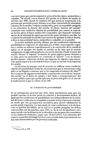 250                  NOCIONES FUNDAMENTALES DE LA TEORÍA DEL DELITO


concurrir para que pueda imponerse pena al hecho típico, antijurídico y
culpable. Tal sucede con la muerte del suicida en el delito de auxilio al
suicidio (art. 393), donde la conducta del que presta la cooperación a la
persona que pretende poner término a sus días, conociendo la naturaleza
y alcance de su auxilio, es típica y antijurídica, pero no es posible castigarla
si no sobreviene la muerte del suicida. El efecto "muerte del suicida"
constituye una condición objetiva de punibilidad, por cuanto se trata de
un hecho ajeno al hacer mismo del cooperador, que depende exclusiva-
mente de la voluntad de aquel que pretende poner término a sus días. La
cooperación prestada al suicida cuyo intento de quitarse la vida se frustra,
si bien es una actividad típica, antijurídica y culpable, no es punible.
      Lo recién señalado permite afirmar que las condiciones objetivas de
punibilidad no requieren ser abarcadas por el dolo, cuyos aspectos cogni-
 tivo y volitivo se refieren específicamente a la concreción de la conducta
 típica; en el ejemplo del auxilio al suicidio se ha visto que la muerte
 subsiguiente es algo independiente a la acción descrita. Puede el autor del
 auxilio "desear" o "esperar" la muerte de quien aspira a poner término a
 su vida, pero esa pretensión no constituye el "querer" —en su alcance
jurídico penal— inherente al dolo, que importa un objetivo cuya concre-
 ción queda sujeta a la voluntad del autor, lo que no sucede en la hipótesis
 del auxilio.
      La doctrina no siempre está de acuerdo en calificar como condición
 objetiva de punibilidad a todas las circunstancias que se mencionan como
 tales; se ha llegado a sostener que se ha exagerado el número de ellas.^"
 Pero respecto de algunas no hay dudas, como sucede con el efecto "muerte
 del suicida" en el delito de auxilio, o del "daño o entorpecimiento" del
 servicio público para que pueda aplicarse la pena más grave en el caso de
 la malversación a que se refiere el arL 235.


                                 b) Condición de procesabilidad

Es un presupuesto procesal que debe darse previamente para que sea
posible ejercitar la acción penal en relación a determinados delitos. Al
igual que las condiciones de punibilidad, son independientes de la volun-
tad del autor, y sólo una vez cumplidas se puede iniciar el proceso criminal,
de modo que son presupuestos necesarios para ejercer válidamente la
acción penal respectiva. La más citada de estas condiciones es la declara-
ción en quiebra del fallido, sin la cual no es posible pesquisar los delitos
relacionados con las quiebras (arts. 218 y ss. de la Ley de Quiebras); otro
tanto sucede con la denuncia de la ofendida o de sus parientes inmediatos
en los delitos de violación y rapto (art. 19 del C.P.P.). Los tribunales del
crimen no pueden investigar hechos como los indicados si previamente no
han sido denunciados por las personas indicadas.



      " ' Creus, D.P., p. 278.
 