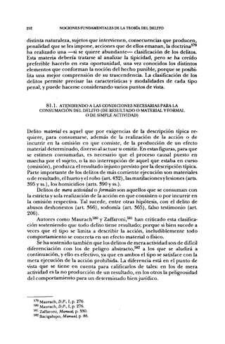 252                 NOCIONES FUNDAMENTALES DE LA TEORÍA DEL DELITO

distinta naturaleza, sujetos que intervienen, consecuencias que producen,
penalidad que se les impone, acciones que de ellos emanan, la doctrina^''
ha realizado una —si se quiere abundante— clasificación de los delitos.
Esta materia debería tratarse al analizar la tipicidad, pero se ha creído
preferible hacerlo en esta oportunidad, una vez conocidos los distintos
elementos que conforman la noción del hecho punible, porque se posibi-
lita una mejor comprensión de su trascendencia. La clasificación de los
delitos permite precisar las características y modalidades de cada tipo
penal, y puede hacerse considerando varios puntos de vista.


           8 1 . 1 . ATENDIENDO A LAS CONDICIONES NECESARIAS PARA LA
         CONSUMACIÓN DEL DEUTO (DE RESULTADO O MATERIAL Y FORMAL
                              O DE SIMPLE ACTIVIDAD)


Delito material es aquel que por exigencias de la descripción típica re-
quiere, para consumarse, además de la realización de la acción o de
incurrir en la omisión en que consiste, de la producción de un efecto
material determinado, diverso al actuar u omitir. En estas figuras, para que
se estimen consumadas, es necesario que el proceso causal puesto en
marcha por el sujeto, o la no interrupción de aquel que estaba en curso
(omisión), produzca el resultado injusto previsto por la descripción típica.
Parte importante de los delitos de más corriente ejecución son materiales
o de resultado, el hurto y el robo (art 432), las mutilaciones y lesiones (arts.
395 y ss.), los homicidios (arts. 390 y ss.).
     Delitos de yriera actividad o formales son aquellos que se consuman con
la estricta y sola realización de la acción en que consisten o por incurrir en
la omisión respectiva. Tal sucede, entre otras hipótesis, con el delito de
abusos deshonestos (art 366), sodomía (arL 365), falso testimonio (art
206).
     Autores como Maurach^®" y Zaffaroni,^*^ han criticado esta clasifica-
ción sosteniendo que todo delito tiene resultado; porque si bien sucede a
veces que el tipo se limita a describir la acción, ineludiblemente todo
comportamiento se concreta en un efecto material o físico.
     Se ha sostenido también que los delitos de mera actividad son de difícil
diferenciación con los de peligro abstracto,^^ a los que se aludirá a
continuación, y ello es efectivo, ya que en ambos el tipo se satisface con la
mera ejecución de la acción prohibida. La diferencia está en el punto de
vista que se tiene en cuenta para calificarlos de tales: en los de mera
actividad es la no producción de un resultado, en los otros la peligrosidad
del comportamiento para un determinado bien jurídico.



      5'* Maurach, D.P., I, p. 276.
      ^^° Maurach, D.P.. I, p. 276.
      ^*^ Zaffaroni, Manual, p. 3S0.
      ^*^ Bacigalupo, Manual, p. 86.
 