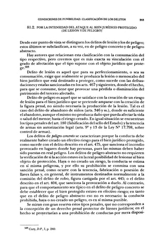 CONDICIONES DE PUNIBIUDAD. CLASinCACIÓN DE LOS DEUTOS       2SS

       8 1 . 2 . POR LA INTENSIDAD DEL ATAQUE AL BIEN JURÍDICO PROTEGIDO
                               (DE LESIÓN YDE PEUGRO)


Desde este punto de vista se distinguen los delitos de lesión y los de peligro;
estos últimos se subclasifican, a su vez, en de peligro concreto y de peligro
abstracto.
    Hay autores que relacionan esta clasificación con la consumación del
tipo respectivo, pero creemos que es más exacta su vinculación con el
grado de afectación que el tipo supone con el objeto jurídico que prote-
jy-i 5 8 3

     Delito de lesión es aquel que para su perfeccionamiento, o sea su
consumación, exige que realmente se produzca la lesión o menoscabo del
bien jurídico que está destinado a proteger, como sucede con las defrau-
daciones y estafas sancionadas en los arts. 467 y siguientes, donde el hecho,
para que se consume, tiene que provocar una pérdida o disminución del
patrimonio del tercero afectado.
     Delito de peligro es aquel que se satisface con la creación de un riesgo
de lesión para el bien jurídico que se pretende amparar con la creación de
la figura penal, no siendo necesaria la producción de la lesión. Tal es el
caso del delito de abandono de niños (arts. 346 y ss.), donde es suficiente
el abandono, aunque el mismo no produzca daño que pueda afectar la vida
o salud del menor; basta el riesgo creado. En igual situación se encuentran
los tipos penales del art. 180 (falsificación del sello del Estado) y la tenencia
de armas sin autorización legal (arts. 9° y 13 de la Ley N- 17.798, sobre
control de armas).
     Los delitos de peligro concreto se caracterizan porque la conducta debe
realmente haber creado un efectivo riesgo para el bien jurídico protegido,
como sucede con el delito descrito en el art. 475, que sanciona el incendio
provocado en lugares donde hay personas, pues las mismas deben haber
sido puestas en real peligro. Los delitos de peligro abstracto no requieren
la verificación de si la acción estuvo en la real posibilidad de lesionar al bien
objeto de protección. Haya o no creado un riesgo, la conducta se estima
en sí misma peligrosa, y por ello su prohibición se conmina con una
sanción penal, como ocurre con la tenencia, fabricación o posesión de
llaves falsas y, en general, de instrumentos destinados normalmente a la
comisión del delito de robo, figura castigada por el art. 445; o el delito
descrito en el art. 404, que sanciona la provocación a duelo. Al contrario,
para que el comportamiento sea típico en el delito de peligro concreto se
debe establecer que el bien protegido estuvo en efectivo riesgo; en tanto
que en el delito de peligro abstracto eso no es necesario: la conducta
prohibida, haya o no creado un peligro, es en sí misma punible.
     Se miran con gran reserva estos tipos penales, que no corresponden a
la concepción de un derecho penal protector de bienes jurídicos; en el
hecho se proyectarían a una prohibición de conductas por mera disposi-



        ' Cury, D.P., I, p. 240,
 