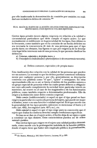 CONDICIONES DE PUNIBIUDM). CIASIFICACIÓN DE LOS DEUTOS                        255


p o r ello i n a d e c u a d a la d e n o m i n a c i ó n d e comisión p o r omisión; en reali-
dad son verdaderos delitos d e omisión.^^^


 8 1 . 4 . SEGÚN EL SUJETO DE LA ACCIÓN (DEUTOS COMUNES, ESPEQALES YDE
                PROPIA MANO; UNISUBJETIVOS YPLURISUBJETIVOS)


Ciertos tipos penales tienen alguna exigencia en relación a la calidad o
circunstancias particulares q u e d e b e cumplir el sujeto activo. Lo que
n o r m a l m e n t e es indiferente en la generalidad d e los tipos. Esto último es
lo frecuente, c o m o también q u e en la comisión d e u n h e c h o delictivo n o
sea necesaria la c o n c u r r e n c i a d e más d e u n a p e r s o n a para q u e el tipo
p u e d a darse; n o obstante, hay figuras en que p o r exigencia d e su descrip-
ción legal d e b e intervenir más de u n a persona, lo q u e p e r m i t e clasificar los
delitos en:
      a) Comunes, especiales y de propia mano, y
      b) Unisubjeiivos (individuales) y plurisubjeiivos (o de concurrencia necesaria).


               a) Delitos c o m u n e s , especiales y de p r o p i a m a n o

Esta clasificación dice relación con la calidad de las personas q u e p u e d e n
ser sus autores. Lo n o r m a l es que los delitos p u e d a n cometerse indistinta-
m e n t e p o r cualquier persona y, p o r ello, g e n e r a l m e n t e su descripción
comienza con palabras c o m o "el que", "quien" o semejantes. En otras
o p o r t u n i d a d e s ello n o es así, se limita el ámbito d e los posibles autores a
u n g r u p o especial d e personas sobre las cuales pesan d e b e r e s u obligacio-
nes cuyo a d e c u a d o c u m p l i m i e n t o la sociedad tiene particular interés en
m a n t e n e r , tal o c u r r e e n el caso d e los magistrados y d e los funcionarios
públicos, c o m o también respecto a d e t e r m i n a d o s profesionales. Ello da
origen a la distinción e n t r e delito c o m ú n y especial.
       Delito común (indiferenciado) es aquel en q u e el tipo p e n a l n o hace
exigencia particular en c u a n t o a la p e r s o n a del sujeto, q u e p u e d e ser mujer
u h o m b r e , tener o n o u n a función o calidad especial. Es lo q u e sucede con
la generalidad d e los tipos penales; suficiente es m e n c i o n a r el h u r t o y el
r o b o (art. 432), los e n g a ñ o s (arts. 467 y ss.), etc.
       Delito especial es aquel en q u e el tipo exige p a r a su concreción q u e el
sujeto q u e realiza la c o n d u c t a descrita cumpla condiciones específicas.
       Si éstas n o se dan en el sujeto activo, el h e c h o deja de ser típico o pasa
a constituir u n tipo distinto. Estas características p u e d e n ser d e o r d e n
natural o jurídico.
       Hay ciertos tipos q u e exigen en el sujeto u n a calidad j u r í d i c a determi-
n a d a , c o m o sucede con la prolongación i n d e b i d a d e la función pública,
d o n d e el sujeto tiene q u e h a b e r sido e m p l e a d o público; la prevaricación,


     ' Cfr. Bustos, Manual, p. 243; Sáinz Cantero, Lecciones, III, p. 293.
 