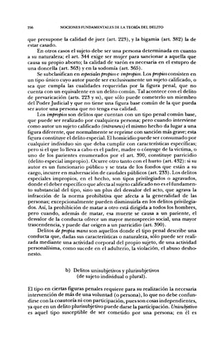 256            NOCIONES FUNDAMENTALES DE LA TEORÍA DEL DELITO


que presupone la calidad de juez (art. 223), y la bigamia (art. 382) la de
estar casado.
     En otros casos el sujeto debe ser una persona determinada en cuanto
a su naturaleza; el art. 344 exige ser mujer para sancionar a aquella que
causa su propio aborto; la calidad de varón es necesaria en el estupro de
una doncella (art. 363) y en la sodomía (art. 365).
     Se subclasifican en especiales propios e impropios. Los />ro/«oi consisten en
un tipo único cuyo autor puede ser exclusivamente un sujeto calificado, o
sea que cumpla las cualidades requeridas por la figura penal, que no
cuenta con un equivalente en un delito común. Tal acontece con el delito
de prevaricación (arts. 223 y ss), que sólo puede cometerlo un miembro
del Poder Judicial y que no tiene una figura base común de la que pueda
ser autor una persona que no tenga esa calidad.
     Los impropios son delitos que cuentan con un tipo penal común base,
que puede ser realizado por cualquiera persona; pero cuando interviene
como autor un sujeto calificado (intráneas) el mismo hecho da lugar a una
figura diferente, que normalmente se reprime con sanción más grave; esta
figura constituye el delito especial. El homicidio puede ser consumado por
cualquier individuo sin que deba cumplir con característícas específicas;
pero si el que lo lleva a cabo es el padre, madre o cónyuge de la víctima, o
uno de los parientes enumerados por el art. 390, constítuye parricidio
(delito especial impropio). Ocurre otro tanto con el hurto (art. 432): si su
autor es un ñincionario público y se trata de los fondos que están a su
cargo, incurre en malversación de caudales públicos (art. 233). Los delitos
especiales impropios, en el hecho, son tipos privilegiados o agravados,
donde el deber específico que afecta al sujeto calificado no es el fundamen-
to substancial del tipo, sino un plus del desvalor del acto, que agrava la
infracción de la norma prohibitiva que afecta a la generalidad de las
personas; excepcionalmente pueden disminuirla en los delitos privilegia-
dos. Así, la prohibición de matar a otro está dirigida a todos los hombres,
pero cuando, además de matar, esa muerte se causa a un pariente, el
desvalor de la conducta ofrece un mayor menosprecio social, una mayor
trascendencia, y puede dar origen a un parricidio (art. 390).
     Delitos de propia mano son aquellos donde el tipo penal describe una
conducta que, dadas sus características o naturaleza, sólo puede ser reali-
zada mediante una actividad corporal del propio sujeto, de una actividad
personalísima, como sucede en el adulterio, la violación, el abuso desho-
nesto.


                 b) Delitos unisubjetivos y plurisubjetivos
                     (de sujeto individual o plural).

El tipo en ciertas figuras penales requiere para su realización la necesaria
intervención de más de una voluntad (o persona), lo que no debe confun-
dirse con la coautoría ni con participación, pues son cosas independientes,
ya que en un delito plurisubjetivo puede darse la participación. Unisubjelivo
es aquel tipo susceptible de ser cometido por una persona; en él es
 